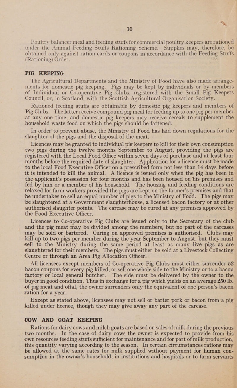 ~ 10 Poultry balancer meal and feeding stuffs for commercial poultry keepers are rationed under the Animal Feeding Stuffs Rationing Scheme. Supplies may, therefore, be obtained only against ration cards or coupons in accordance with the Bes Sel? Stuffs (Rationing) Order. PIG KEEPING The Agricultural Departments and the Ministry of Food have also made arrange- ments for domestic pig keeping. Pigs may be kept by individuals or by members of Individual or Co-operative Pig Clubs, registered with the Small Pig Keepers Council, or, in Scotland, with the Scottish Agricultural Organisation Society. Rationed feeding stuffs are obtainable by domestic pig keepers and members of Pig Clubs. The latter receive compound pig meal for feeding up to one pig per member at any one time, and domestic pig keepers may receive cereals to supplement the household waste food on which the pigs should be fattened. In order'to prevent abuse, the Ministry of Food has laid down regulations for the slaughter of the pigs and the disposal of the meat. Licences may be granted to individual pig keepers to kill for their own consumption two pigs during the twelve months September to August, providing the pigs are Tegistered with the Local Food Office within seven days of purchase and at least four months before the required date of slaughter. Application for a licence must be made to the local Food Executive Officer on a prescribed form not less than 14 days before it is intended to kill the animal. A licence is issued only when the pig has been in the.applicant’s possession for four months and has been housed on ‘his premises and fed by him or a member of his household. The housing and feeding conditions are relaxed for farm workers provided the pigs are kept on the farmer’s premises and that he undertakes to sell an equal number of pigs to the Ministry of Food. The pigs may be slaughtered at a Government slaughterhouse, a licensed bacon factory or at other authorised slaughter points. The carcase may be cured at any premises approved by the Food Executive Officer. ; Licences to Co-operative Pig Clubs are issued only to the Secretary of the club and the pig meat may be divided among the members, but no part of the carcases may be sold or bartered. Curing on approved premises is authorised. Clubs may kill up to two pigs per member during the year September to August, but they must sell to the Ministry during the same period at least as many live pigs as are slaughtered for their members. The pigs must either be sold at a Livestock Collecting ‘Centre or through an Area Pig Allocation Officer. All licensees except members of Co-operative Pig Clubs must either surrender 52 bacon coupons for every pig killed, or sell one whole side to the Ministry or to a bacon factory or local general butcher. The side must be delivered by the ‘owner to the buyer in good condition. Thus in exchange for a pig which yields on an average 250 Ib. of pig meat and offal, the owner surrenders only the equivalent of one person’s bacon ration for a year. Except as stated above, licensees may not sell or barter pork or bacon from a Pig killed under licence, though they may give away any part of the carcase. COW AND GOAT KEEPING Rations for dairy cows and milch goats are based on sales of milk during the previous two months. In the case of dairy cows the owner is expected to provide from his own resources feeding stuffs sufficient for maintenance and for part of milk production, this quantity varying according to the season. In certain circumstances rations may be allowed at the same rates for milk supplied without payment for human con- sumption in the owner’s household, in institutions and hospitals or to farm servants