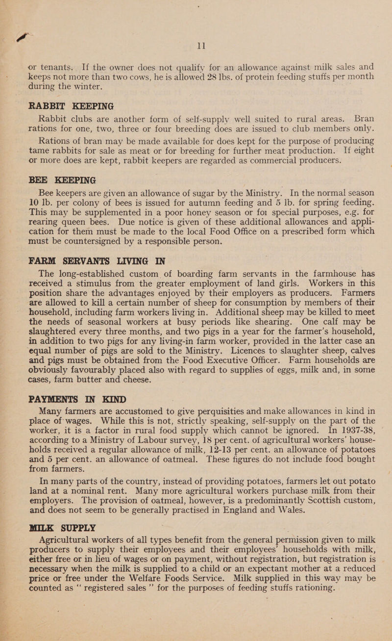 or tenants. If the owner does not qualify for an allowance against milk sales and keeps not more than two cows, he is allowed 28 Ibs. of protein feeding stuffs per month during the winter. RABBIT KEEPING Rabbit clubs are another form of self-supply well suited to rural areas. Bran rations for one, two, three or four breeding does are issued to club members only. Rations of bran may be made available for does kept for the purpose of producing tame rabbits for sale as meat or for breeding for further meat production. If eight or more does are kept, rabbit keepers are regarded as commercial producers. BEE KEEPING Bee keepers are given an allowance of sugar by the Ministry. In the normal season 10 lb. per colony of bees is issued for autumn feeding and 5 lb. for spring feeding. This may be supplemented in a poor honey season or for special purposes, e.g. for rearing queen bees. Due notice is given of these additional allowances and appli- cation for them must be made to the local Food Office on a prescribed form which must be countersigned by a responsible person. FARM SERVANTS LIVING IN The long-established custom of boarding farm servants in the farmhouse has received a stimulus from the greater employment of land girls. Workers in this position share the advantages enjoyed by their employers as producers. Farmers household, including farm workers living in. Additional sheep may be killed to meet the needs of seasonal workers at busy periods like shearing. One calf may be slaughtered every three months, and two pigs in a year for the farmer’s household, in addition to two pigs for any living-in farm. worker, provided in the latter case an and pigs must be obtained from the Food Executive Officer. Farm households are obviously favourably placed also with regard to supplies of eggs, milk and, in some cases, farm butter and cheese. PAYMENTS IN KIND Many farmers are accustomed to give perquisities and make allowances in kind in place of wages. While this is not, strictly speaking, self-supply on the part of the worker, it is a factor in rural food supply which cannot be ignored. In 1937-38, | according to a Ministry of Labour survey, 18 per cent. of agricultural workers’ house- holds received a regular allowance of milk, 12-13 per cent. an allowance of potatoes and 5 per cent. an allowance of oatmeal. These figures do not include food bought from farmers. In many parts of the country, instead of providing potatoes, farmers let out potato land at a nominal rent. Many more agricultural workers purchase milk from their employers. The provision of oatmeal, however, is a predominantly Scottish custom, and does not seem to be generally practised in England and Wales. MILK SUPPLY Agricultural workers of all types benefit from the general permission given to milk producers to supply their employees and their employees’ households with milk, either free or in lieu of wages or on payment, without registration, but registration is necessary when the milk is supplied to a child or an expectant mother at a reduced counted as “‘ registered sales ’’ for the purposes of feeding stuffs rationing.