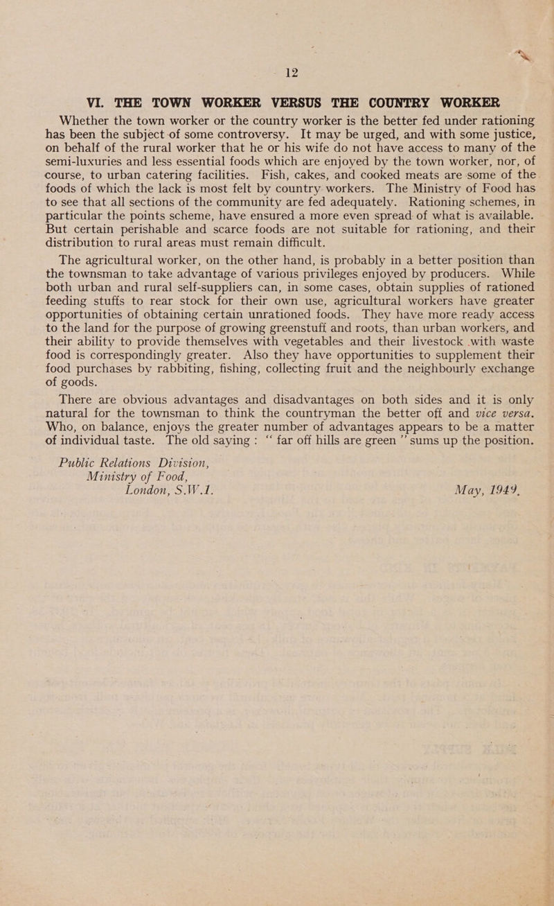 VI. THE TOWN WORKER VERSUS THE COUNTRY WORKER Whether the town worker or the country worker is the better fed under rationing has been the subject of some controversy. It may be urged, and with some justice, on behalf of the rural worker that he or his wife do not have access to many of the semi-luxuries and less essential foods which are enjoyed by the town worker, nor, of course, to urban catering facilities. Fish, cakes, and cooked meats are some of the. foods of which the lack is most felt by country workers. The Ministry of Food has to see that all sections of the community are fed adequately. Rationing schemes, in particular the points scheme, have ensured a more even spread: of what is available. But certain perishable and scarce foods are not suitable for rationing, and their distribution to rural areas must remain difficult. The agricultural worker, on the other hand, is probably in a better position than the townsman to take advantage of various privileges enjoyed by producers. While both urban and rural self-suppliers can, in some cases, obtain supplies of rationed feeding stuffs to rear stock for their own use, agricultural workers have greater opportunities of obtaining certain unrationed foods. They have more ready access to the land for the purpose of growing greenstuff and roots, than urban workers, and their ability to provide themselves with vegetables and their livestock with waste food is correspondingly greater. Also they have opportunities to supplement their food purchases by rabbiting, fishing, collecting fruit and the neighbourly exchange of goods. There are obvious advantages and disadvantages on both sides and it is only natural for the townsman to think the countryman the better off and vice versa. Who, on balance, enjoys the greater number of advantages appears to be a matter of individual taste. The old saying: “‘ far off hills are green ’’ sums up the position. Public Relations Division, Ministry of Food, London, S.W.1. May, 1949,