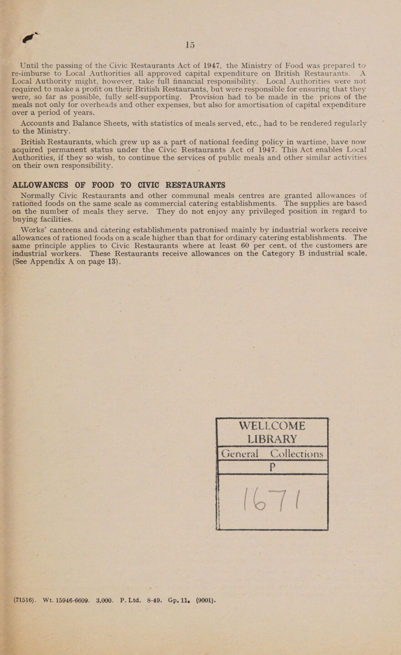 Until the passing of the Civic Restaurants Act of 1947, the Ministry of Food was prepared to re-imburse to Local Authorities all approved capital expenditure on British Restaurants. <A required to make a profit on their British Restaurants, but were responsible for ensuring that they were, so far as possible, fully self-supporting. Provision had to be made in the prices of the meals not only for overheads and other expenses, but also for amortisation of capital expenditure over a period of years. | Accounts and Balance Sheets, with statistics of meals served, etc., had to be rendered regularly to the Ministry. British Restaurants, which grew up as a part of national feeding policy in wartime, have now Authorities, if they so wish, to continue the services of public meals and other similar activities  Normally Civic Restaurants and other communal meals centres are granted allowances of rationed foods on the same scale as commercial catering establishments. The supplies are based on the number of meals they serve. They do not enjoy any privileged position in regard to Works’ canteens and catering establishments patronised mainly by industrial workers receive allowances of rationed foods on a scale higher than that for ordinary catering establishments. The same principle applies to Civic Restaurants where at least 60 per cent. of the customers are industrial workers. These Restaurants receive allowances on the Category B industrial scale. (See Appendix A on page 13). WELLCOME | _ LIBRARY | General Collections |        * ! Wt. 15946-6609. 3,000. P.Ltd. 8-49. Gp.11. (9001).