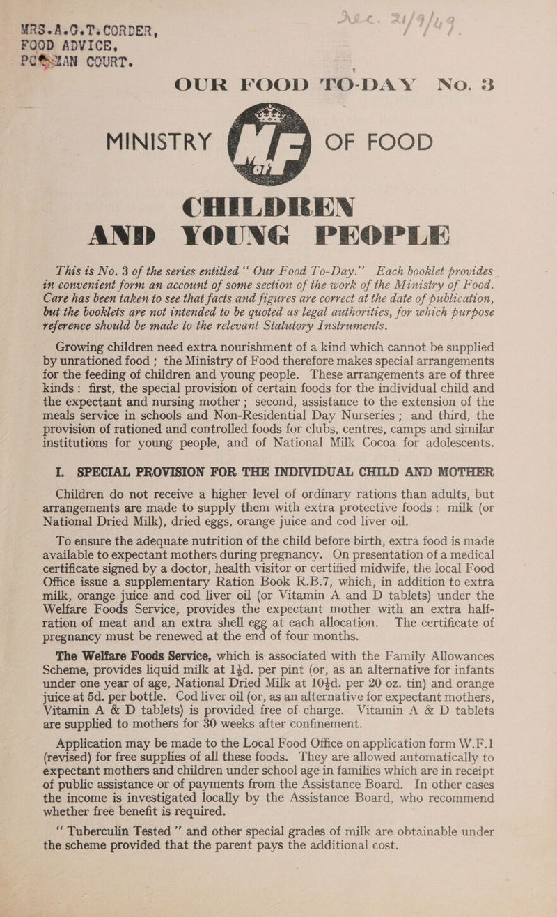 MRS.A.G.TsCORDER, FOOD ADVICE, PO@SEAN COURT. OUR FOOD TO-DAY No. 3 OF FOOD  MINISTRY CHILDREN AND YOUNG PEOPLE This 1s No. 3 of the sertes entitled “‘ Our Food To-Day.”’ Each booklet provides in convement form an account of some section of the work of the Ministry of Food. Care has been taken to see that facts and figures are correct at the date of publication, but the booklets are not intended to be quoted as legal authorities, for which purpose reference should be made to the relevant Statutory Instruments.  Growing children need extra nourishment of a kind which cannot be supplied by unrationed food ; the Ministry of Food therefore makes special arrangements for the feeding of children and young people. These arrangements are of three kinds : first, the special provision of certain foods for the individual child and the expectant and nursing mother ; second, assistance to the extension of the meals service in schools and Non-Residential Day Nurseries; and third, the provision of rationed and controlled foods for clubs, centres, camps and similar institutions for young people, and of National Milk Cocoa for adolescents. I. SPECIAL PROVISION FOR THE INDIVIDUAL CHILD AND MOTHER Children do not receive a higher level of ordinary rations than adults, but arrangements are made to supply them with extra protective foods: milk (or National Dried Milk), dried eggs, orange juice and cod liver oil. To ensure the adequate nutrition of the child before birth, extra food is made available to expectant mothers during pregnancy. On presentation of a medical certificate signed by a doctor, health visitor or certified midwife, the local Food Office issue a supplementary Ration Book R.B.7, which, in addition to extra milk, orange juice and cod liver oil (or Vitamin A and D tablets) under the Welfare Foods Service, provides the expectant mother with an extra half- ration of meat and an extra shell egg at each allocation. The certificate of pregnancy must be renewed at the end of four months. The Welfare Foods Service, which is associated with the Family Allowances Scheme, provides liquid milk at 14d. per pint (or, as an alternative for infants under one year of age, National Dried Milk at 104d. per 20 oz. tin) and orange juice at 5d. per bottle. Cod liver oil (or, as an alternative for expectant mothers, Vitamin A &amp; D tablets) is provided free of charge. Vitamin A &amp; D tablets are supplied to mothers for 30 weeks after confinement. Application may be made to the Local Food Office on application form W.F.1 (revised) for free supplies of all these foods. They are allowed automatically to expectant mothers and children under school age in families which are in receipt of public assistance or of payments from the Assistance Board. In other cases the income is investigated locally by the Assistance Board, who recommend whether free benefit is required. ‘“Tuberculin Tested ” and other special grades of milk are obtainable under the scheme provided that the parent pays the additional cost.