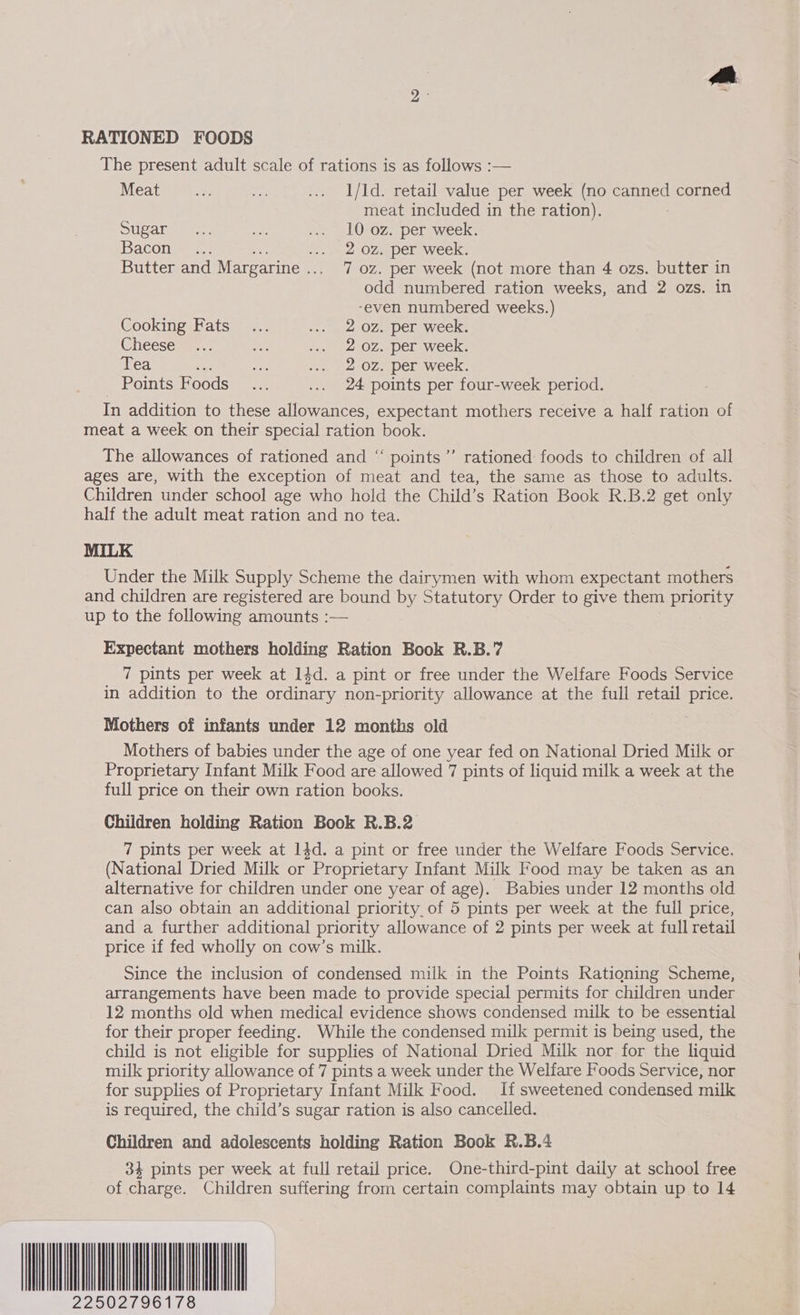 RATIONED FOODS The present adult scale of rations is as follows :— Meat x ip ... 1/ld. retail value per week (no ee corned meat included in the ration). SU Ca teen ae be LOROZ Del awieeks Bacon t-2.. op 2 OZe per week. Butter and Margarine .. 7 oz. per week (not more than 4 ozs. butter in odd numbered ration weeks, and 2 ozs. in -even numbered weeks.) Cooking Fats... ... 2 OZ per week. Cheescuae.s Be +., 2 OZ. per week. Tea cat ae ... 202. per week. Points Foods... .... 24 points per four-week period. In addition to these allowances, expectant mothers receive a half ration of meat a week on their special ration book. The allowances of rationed and “ points ’’ rationed foods to children of all ages are, with the exception of meat and tea, the same as those to adults. Children under school age who hold the Child’s Ration Book R.B.2 get only half the adult meat ration and no tea. MILK Under the Milk Supply Scheme the dairymen with whom expectant mothers and children are registered are bound by Statutory Sut to give them priority up to the following amounts :— Expectant mothers holding Ration Book R.B.7 7 pints per week at 14d. a pint or free under the Welfare Foods Service in addition to the ordinary non-priority allowance at the full retail price. Mothers of infants under 12 months old Mothers of babies under the age of one year fed on National Dried Milk or Proprietary Infant Milk Food are allowed 7 pints of liquid milk a week at the full price on their own ration books. Children holding Ration Book R.B.2 7 pints per week at 14d. a pint or free under the Welfare Foods Service. (National Dried Milk or Proprietary Infant Milk Food may be taken as an alternative for children under one year of age). Babies under 12 months old can also obtain an additional priority. of 5 pints per week at the full price, and a further additional priority allowance of 2 pints per week at full retail price if fed wholly on cow’s milk. Since the inclusion of condensed milk in the Points Rationing Scheme, arrangements have been made to provide special permits for children under 12 months old when medical evidence shows condensed milk to be essential for their proper feeding. While the condensed milk permit is being used, the child is not eligible for supplies of National Dried Milk nor for the liquid milk priority allowance of 7 pints a week under the Welfare Foods Service, nor for supplies of Proprietary Infant Milk Food. If sweetened condensed milk is required, the child’s sugar ration is also cancelled. Children and adolescents holding Ration Book R.B.4 3% pints per week at full retail price. One-third-pint daily at school free of charge. Children suffering from certain complaints may obtain up to 14 2250