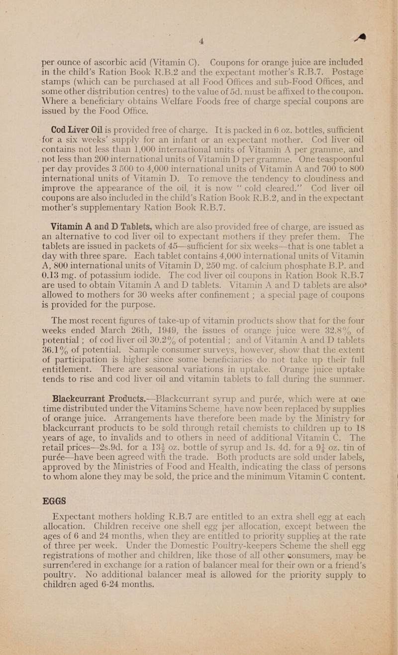 per ounce of ascorbic acid (Vitamin C). Coupons for orange juice are included in the child’s Ration Book R.B.2 and the expectant mother’s R.B.7. Postage’ stamps (which can be purchased at all Food Offices and sub-Food Offices, and some other distribution centres) to the value of 5d. must be affixed to the coupon. Where a beneficiary obtains Welfare Foods free of charge special coupons are issued by the Food Office. Cod Liver Oil is provided free of charge. It is packed in 6 oz. bottles, sufficient ‘for a six weeks’ supply for an infant or an expectant mother. Cod liver oil contains not less than 1,000 international units of Vitamin A per gramme, and not less than 200 international units of Vitamin D per gramme. One teaspoonful per day provides 3,500 to 4,000 international units of Vitamin A and 700 to 800 international units of Vitamin D. To remove the tendency to cloudiness and improve the appearance of the oil, it is now “cold cleared.’”’ Cod liver oil coupons are also included in the child’s Ration Book R.B.2, and in the expectant mother’s supplementary Ration Book R.B.7. Vitamin A and D Tablets, which are also provided free of charge, are issued as an alternative to cod liver oil to expectant mothers if they prefer them. The tablets are issued in packets of 45—sufficient for six weeks—that is one tablet a day with three spare. Each tablet contains 4,000 international units of Vitamin A, 800 international units of Vitamin D, 250 mg. of calcium phosphate B.P. and are used to obtain Vitamin A and D tablets. Vitamin A and D tablets are also? allowed to mothers for 30 weeks after confinement ; a special page of coupons is provided for the purpose. The most recent figures of take-up of vitamin products show that for the four weeks ended March 26th, 1949, the issues of orange juice were 32.8% of potential ; of cod liver oil 30.2% of potential ; and of Vitamin A and D tablets al Aare) potential. Sample consumer surveys, however, show that the extent of participation is higher since some beneficiaries do not take up their full entitlement. There are seasonal variations in uptake. Orange juice uptake tends to rise and cod liver oil and vitamin tablets to fall during the summer. Blackcurrant Products.—Blackcurrant syrup and purée, which were at one time distributed under the Vitamins Scheme, have now been replaced by supplies of orange juice. Arrangements have therefore been made by the Ministry for blackcurrant products to be sold through retail chemists to children up to 18 years of age, to invalids and to others in need of additional Vitamin C. The retail prices—2s.9d. for a 134 oz. bottle of syrup and ls. 4d. for a 94 oz. tin of purée—have been agreed with the trade. Both products are sold under labels, approved by the Ministries of Food and Health, indicating the class of persons to whom alone they may be sold, the price and the minimum Vitamin C content. EGGS Expectant mothers holding R.B.7 are entitled to an extra shell egg at each allocation. Children receive one shell egg per allocation, except Between the ages of 6 and 24 months, when they are entitled to priority supplies at the rate of three per week. Under the Domestic Poultry-keepers Scheme the shell egg registrations of mother and children, like those of all other consumers, may be surrencered in exchange for a ration of balancer meal for their own or a friend’s poultry. No additional balancer meal is allowed for the priority supply to children aged 6-24 months. 