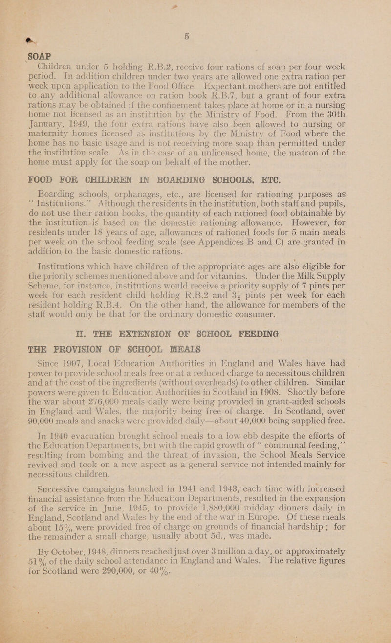 SOAP Children under 5 holding R.B.2, receive four rations of soap per four week period. In addition children under two years are allowed one extra ration per week upon application to the Food Office. Expectant.mothers are not entitled to any additional allowance on ration book R.B.7, but a grant of four extra rations may be obtained if the confinement takes place at home or in,a nursing home not licensed as an institution by the Ministry of Food. From the 30th January, 1949, the four extra rations have also been allowed to nursing or maternity homes licensed as institutions by the Ministry of Food where the home has no basic usage and is not receiving more soap than permitted under the institution scale. As in the case of an unlicensed home, the matron of the home must apply for the soap on behalf of the mother. FOOD FOR CHILDREN IN BOARDING SCHOOLS, ETC. Boarding schools, orphanages, etc., are licensed for rationing purposes as “ Institutions.” Although the residents in the institution, both staff and pupils, do not use their ration books, the quantity of each rationed food obtainable by the institution.is based on the domestic rationing allowance. However, for residents under 18 years of age, allowances of rationed foods for 5 main meals per week on the school feeding scale (see Appendices B and C) are granted i in addition to the basic domestic rations. Institutions which have children of the appropriate ages are also eligible for the priority schemes mentioned above and for vitamins. Under the Milk Supply Scheme, for instance, institutions would receive a priority supply of 7 pints per week for each resident child holding R.B.2 and 34 pints per week for each resident holding R.B.4. On the other hand, the allowance for members of the staff would only be that for the ordinary domestic consumer. IY. THE EXTENSION OF SCHOOL FEEDING THE PROVISION OF SCHOOL MEALS Since 1907, Local Education Authorities in England and Wales have had power to provide school meals free or at a reduced charge to necessitous children and at the cost of the ingredients (without overheads) to other children. Similar powers were given to Education Authorities in Scotland in 1908. Shortly before the war about 276,000 meals daily were being provided in grant-aided schools in England and Wales, the majority being free of charge. In Scotland, over 90,000 meals and snacks were provided daily—about 40,000 being supplied free. In 1940 evacuation brought school meals to a low ebb despite the efforts of the Education Departments, but with the rapid growth of “‘ communal feeding,’’ resulting from bombing and the threat of invasion, the School Meals Service revived and took on a new aspect as a general service not intended mainly for necessitous children. Successive campaigns launched in 1941 and 1943, each time with increased financial assistance from the Education Departments, resulted in the expansion of the service in June, 1945, to provide 1,880,000 midday dinners daily in England, Scotland and Wales by the end of the war in E urope. Of these meals about 15% were provided free of charge on grounds of financial hardship ; for the remainder a small charge, usually about 5d., was made. By October, 1948, dinners reached just over 3 million a day, or approximately 51% of the daily school attendance in England and Wales. The relative figures for Scotland were 290,000, or 40%. 