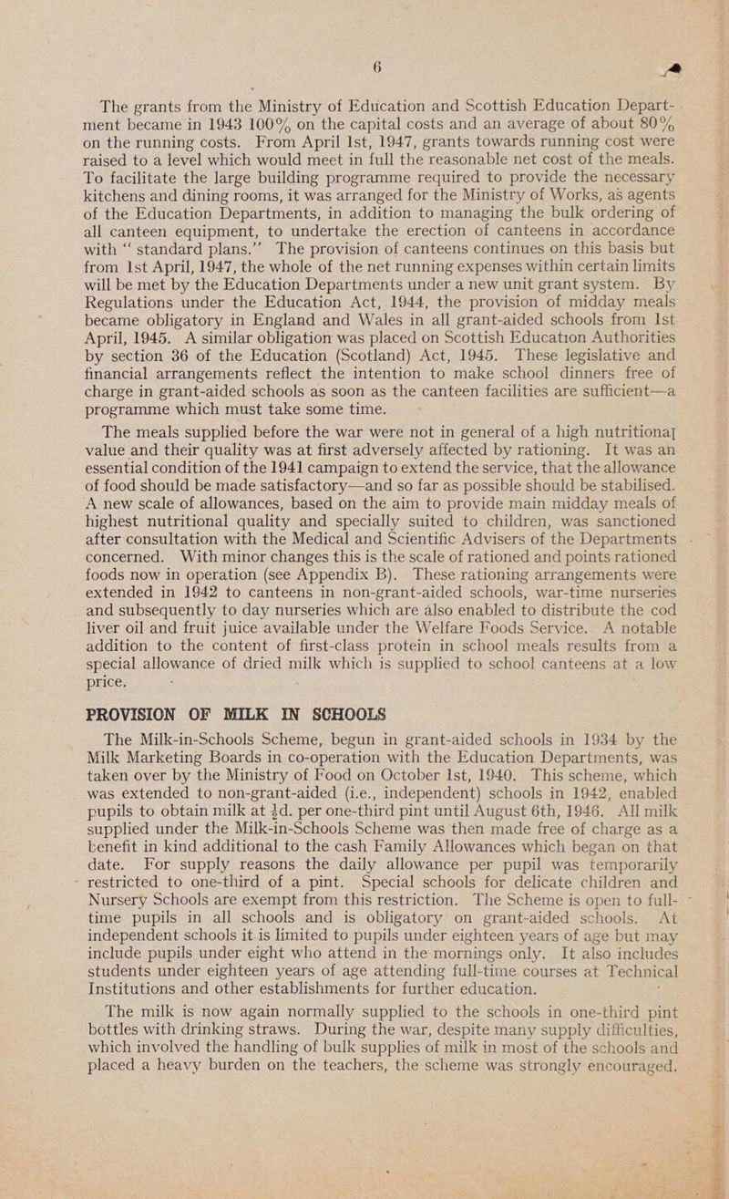 The grants from the Ministry of Education and Scottish Education Depart- ment became in 1943 100% on the capital costs and an average of about 80% on the running costs. From April Ist, 1947, grants towards running cost were raised to a level which would meet in full the reasonable net cost of the meals. To facilitate the large building programme required to provide the necessary kitchens and dining rooms, it was arranged for the Ministry of Works, as agents of the Education Departments, in addition to managing the bulk ordering of all canteen equipment, to undertake the erection of canteens in accordance with “‘ standard plans.’”’ The provision of canteens continues on this basis but from Ist April, 1947, the whole of the net running expenses within certain limits will be met by the Education Departments under a new unit grant system. By became obligatory in England and Wales in all grant-aided schools from Ist April, 1945. A similar obligation was placed on Scottish Education Authorities by section 36 of the Education (Scotland) Act, 1945. These legislative and financial arrangements reflect the intention to make school dinners free of charge in grant-aided schools as soon as the canteen facilities are sufficient—a programme which must take some time. The meals supplied before the war were not in general of a high nutritiona] value and their quality was at first adversely affected by rationing. It was an essential condition of the 1941 campaign to extend the service, that the allowance of food should be made satisfactory—and so far as possible should be stabilised. A new scale of allowances, based on the aim to provide main midday meals of highest nutritional quality and specially suited to children, was sanctioned concerned. With minor changes this is the scale of rationed and points rationed foods now in operation (see Appendix B). These rationing arrangements were extended in 1942 to canteens in non-grant-aided schools, war-time nurseries and subsequently to day nurseries which are also enabled to distribute the cod liver oil and fruit juice available under the Welfare Foods Service. A notable addition to the content of first-class protein in school meals results from a special allowance of dried milk which is supplied to school canteens at a low price. PROVISION OF MILK IN SCHOOLS The Milk-in-Schools Scheme, begun in grant-aided schools in 1934 by the Milk Marketing Boards in co-operation with the Education Departments, was taken over by the Ministry of Food on October Ist, 1940. This scheme, which was extended to non-grant-aided (i.e., independent) schools in 1942, enabled pupils to obtain milk at $d. per one-third pint until August 6th, 1946. All milk supplied under the Milk-in-Schools Scheme was then made free of charge as a benefit in kind additional to the cash Family Allowances which began on that date. For supply reasons the daily allowance per pupil was temporarily - restricted to one-third of a pint. Special schools for delicate children and time pupils in all schools and is obligatory on grant-aided schools. At independent schools it.is limited to pupils under eighteen years of age but may include pupils under eight who attend in the mornings only. It also includes students under eighteen years of age attending full-time courses at echnical Institutions and other establishments for further education. The milk is now again normally supplied to the schools in one-third pint bottles with drinking straws. During the war, despite many supply difficulties, which involved the handling of bulk supplies of milk in most of the schools and placed a heavy burden on the teachers, the scheme was strongly encouraged,