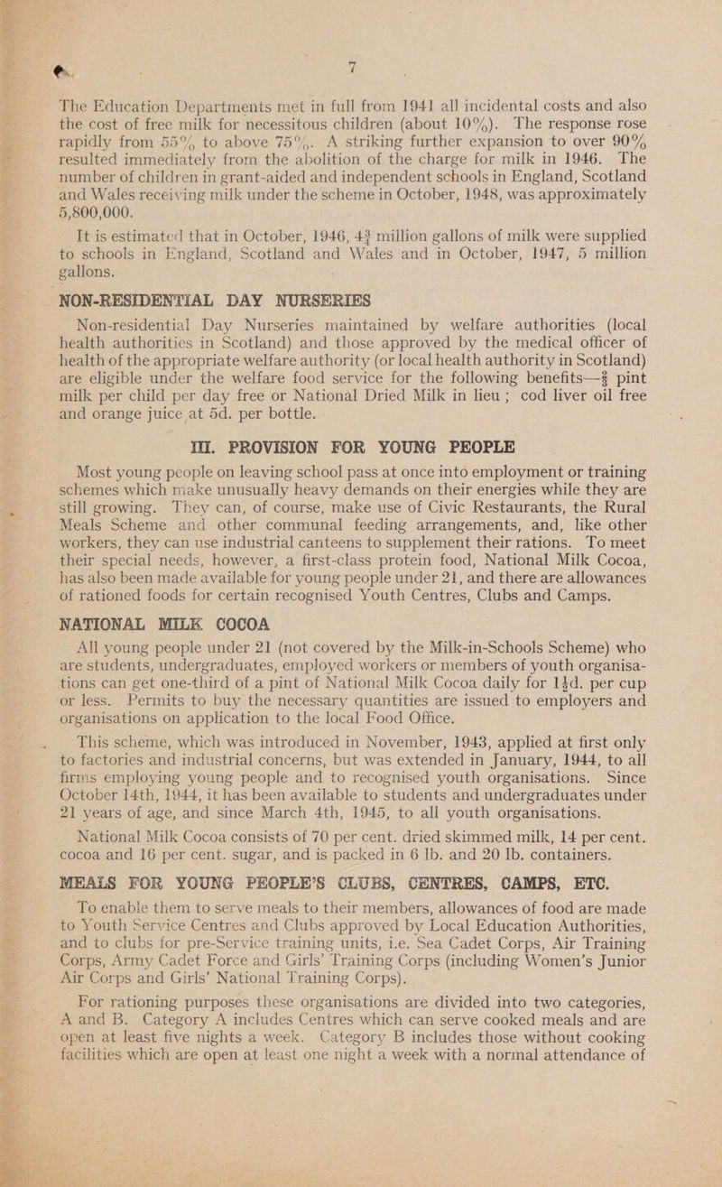  The Education Departments met in full from 1941] all incidental costs and also the cost of free milk for necessitous children (about 10%). The response rose rapidly from 55°% to above 75%. A striking further expansion to over 90% resulted immediately from the abolition of. the charge for milk in 1946. The number of children in grant-aided and independent schools in England, Scotland 5,800,000. It is estimated that in October, 1946, 43 million gallons of milk were supplied to schools in England, Scotland and Wales and in October, 1947, 5 million gallons. | Non-residential Day Nurseries maintained by welfare authorities (local health authorities in Scotland) and those approved by the medical officer of health of the appropriate welfare authority (or local health authority in Scotland) are eligible under the welfare food service for the following benefits—s pint milk per child per day free or National Dried Milk in lieu ; cod liver oil free and orange juice at 5d. per bottle. I. PROVISION FOR YOUNG PEOPLE Most young people on leaving school pass at once into employment or training schemes which make unusually heavy demands on their energies while they are still growing. They can, of course, make use of Civic Restaurants, the Rural Meals Scheme and other communal feeding arrangements, and, like other workers, they can use industrial canteens to supplement their rations. To meet their special needs, however, a first-class protein food, National Milk Cocoa, has also been made available for young people under 21, and there are allowances of rationed foods for certain recognised Youth Centres, Clubs and Camps. NATIONAL MILK COCOA All young people under 21 (not covered by the Milk-in-Schools Scheme) who are students, undergraduates, employed workers or members of youth organisa- tions can get one-third of a pint of National Milk Cocoa daily for 14d. per cup or less. Permits to buy the necessary quantities are issued to employers and organisations on application to the local Food Office. This scheme, which was introduced in November, 1943, applied at first only to factories and industrial concerns, but was extended in January, 1944, to all firms employing young people and to recognised youth organisations. Since October 14th, 1944, it has been available to students and undergraduates under 21 years of age, and since March 4th, 1945, to all youth organisations. National Milk Cocoa consists of 70 per cent. dried skimmed milk, 14 per cent. cocoa and 16 per cent. sugar, and is packed in 6 lb. and 20 lb. containers. MEALS FOR YOUNG PEOPLE’S CLUBS, CENTRES, CAMPS, ETC. To enable them to serve meals to their members, allowances of food are made to Youth Service Centres and Clubs approved by Local Education Authorities, and to clubs for pre-Service training units, i.e. Sea Cadet Corps, Air Training Corps, Army Cadet Force and Girls’ Training Corps (including Women’s Junior Air Corps and Girls’ National Training Corps). For rationing purposes these organisations are divided into two categories, A and B. Category A inciudes Centres which can serve cooked meals and are open at least five nights a week. Category B includes those without cooking facilities which are open at least one night a week with a normal attendance of