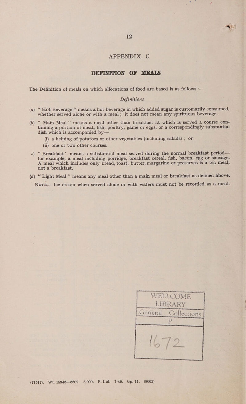 _) 12 APPENDIX C DEFINITION OF MEALS The Definition of meals on which allocations of food are based is as follows :— Definitions (a) ‘‘ Hot Beverage ”’ means a hot beverage in which added sugar is customarily consumed, whether served alone or with a meal; it does not mean any spirituous beverage. (b) ‘‘ Main Meal’’ means a meal other than breakfast at which is served a course con- taining a portion of meat, fish, poultry, game or eggs, or a correspondingly substantial dish which is accompanied by— (i) a helping of potatoes or other vegetables (including salads) ; or (ii) one or two other courses. c) ‘‘ Breakfast ’’ means a substantial meal served during the normal breakfast period— for example, a meal including porridge, breakfast cereal, fish, bacon, egg or sausage. A meal which includes only bread, toast, butter, margarine or preserves is a tea meal, not a breakfast. (d) ‘‘ Light Meal’ means any meal other than a main meal or breakfast as defined above. Note.—Ice cream when served alone or with wafers must not be recorded as a meal. scaseiclensiattindineiertine eomreeen etree eee Seb YW wo } i ; ‘ore % A A E i ja a me VA LY 4 d i cua er: | H : : LeCTIONS     (71517). Wt. 15946—6609. 3,000. P.Ltd. 7-49. Gp.11. (9002)