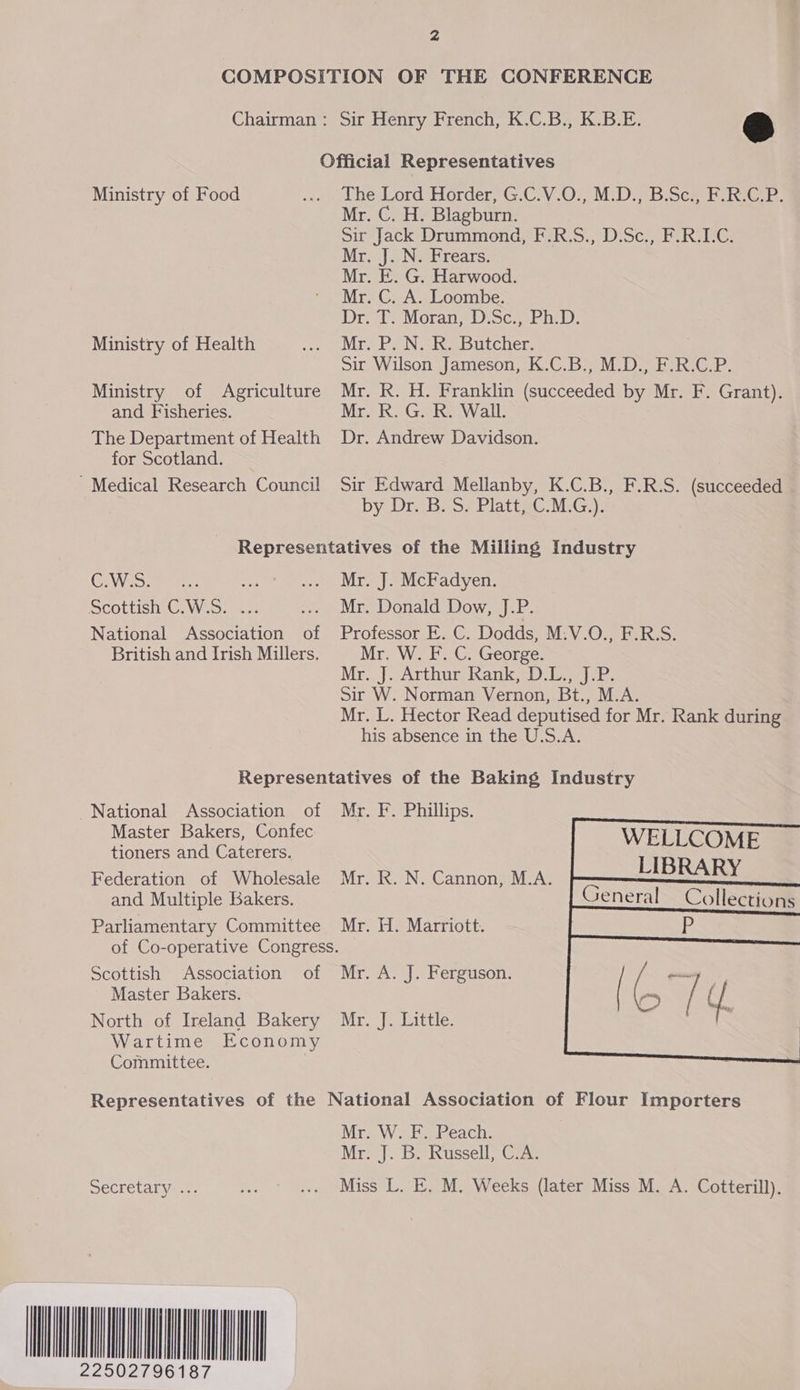 COMPOSITION OF THE CONFERENCE Chairman: Sir Henry French, K.C.B., K.B.E. &amp; Official Representatives Ministry of Food ae Lhe Lord Horder;, G.C:V.0:;, M:D.-b:Sce Fk GB! Mr. C. H. Blagburn. Sir Jack Drummond, F.R.S., D.Sc., F.R.LC. Mr. J. N. Frears. Mr. E. G. Harwood. Mr. C. A. Loombe. Drie Moran’ Discs Phi), Ministry of Health AMEN EC DN ata Batenee Sir Wilson Jameson, K.C.B., M.D., F.R.C.P. Ministry of Agriculture Mr. R. H. Franklin Metered ae Mr. F. Grant). and Fisheries. Mr. R. G. R. Wall. The Department of Health Dr. Andrew Davidson. for Scotland. Medical Research Council Sir Edward Mellanby, K.C.B., F.R.S. (succeeded | by Dr. B. S. Platt, C.M.G.). Representatives of the Miiling Industry GEWasamene: a eee te Mo] eMC adyven, Scottish C.W.S. 7.2; ... Mr. Donald Dow, J.P. National Association of Professor E. C. Dodds, M.V.O., F.R.S. British and Irish Millers. Mrs Web George: Mrs]. Arthur khankeD a per: Sir W. Norman Vernon, Bt., M.A. Mr. L. Hector Read deputised for Mr. Rank during his absence in the U.S.A. Representatives of the Baking Industry National Association of Mr. F. Phillips. Master Bakers, Confec tioners and Caterers. Federation of Wholesale Mr. R. N. Cannon, M.A. and Multiple Bakers. Parliamentary Committee Mr. H. Marriott. of Co-operative Congress. Scottish Association of Mr. A. J. Ferguson. Master Bakers. North of Ireland Bakery Mr. J. Little. Wartime Economy Committee. WELLCOME LIBRARY General       Collections Representatives of the National Association of Flour Importers Mr. W. F. Peach. Mim]. Bkussell? Gras Secretary ... Pe ... Miss L. E. M. Weeks (later Miss M. A. Cotterill). MINIT 2496187