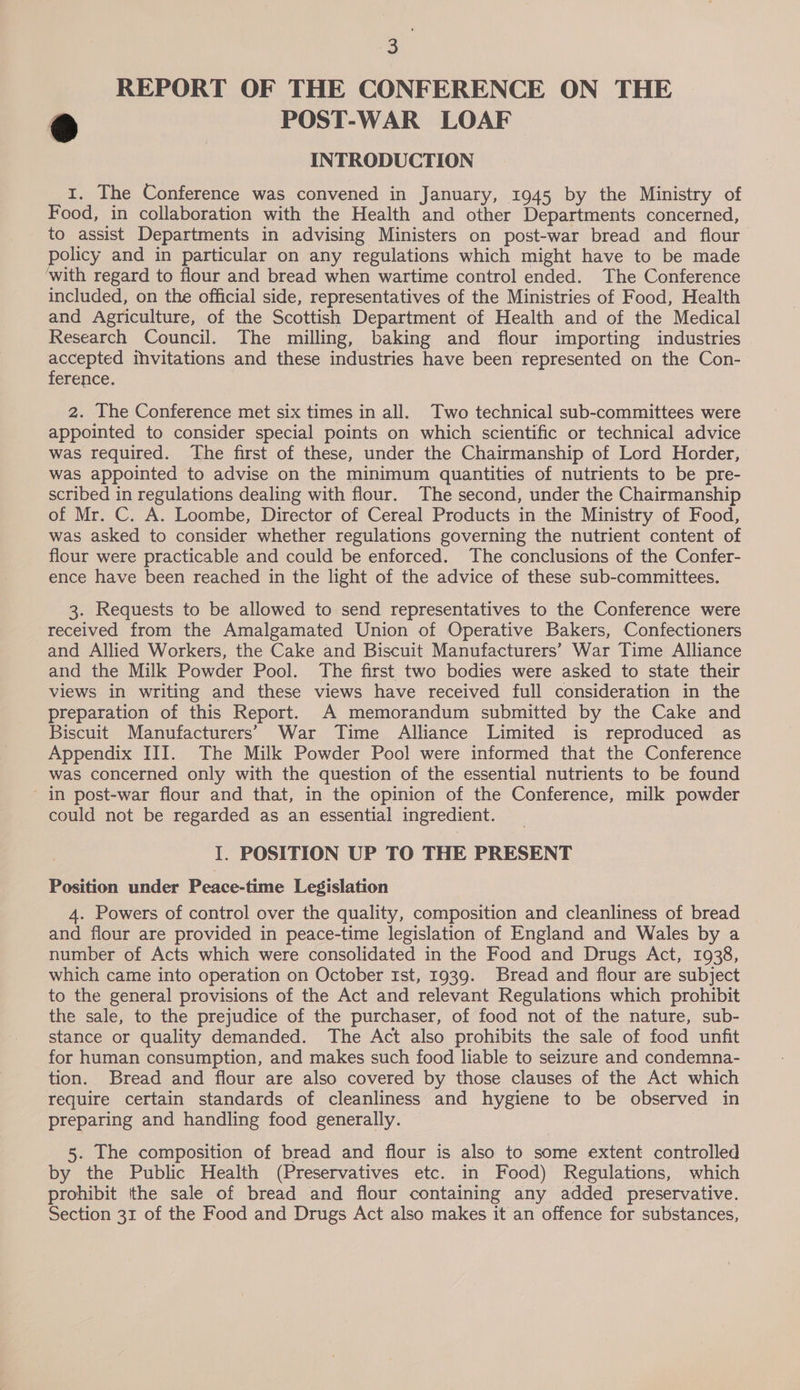 “ REPORT OF THE CONFERENCE ON THE a POST-WAR LOAF INTRODUCTION 1. The Conference was convened in January, 1945 by the Ministry of Food, in collaboration with the Health and other Departments concerned, to assist Departments in advising Ministers on post-war bread and flour policy and in particular on any regulations which might have to be made with regard to flour and bread when wartime control ended. The Conference included, on the official side, representatives of the Ministries of Food, Health and Agriculture, of the Scottish Department of Health and of the Medical Research Council. The milling, baking and flour importing industries accepted ihvitations and these industries have been represented on the Con- ference. 2. The Conference met six times in all. Two technical sub-committees were appointed to consider special points on which scientific or technical advice was required. The first of these, under the Chairmanship of Lord Horder, was appointed to advise on the minimum quantities of nutrients to be pre- scribed in regulations dealing with flour. The second, under the Chairmanship of Mr. C. A. Loombe, Director of Cereal Products in the Ministry of Food, was asked to consider whether regulations governing the nutrient content of flour were practicable and could be enforced. The conclusions of the Confer- ence have been reached in the light of the advice of these sub-committees. 3. Requests to be allowed to send representatives to the Conference were received from the Amalgamated Union of Operative Bakers, Confectioners and Allied Workers, the Cake and Biscuit Manufacturers’ War Time Alliance and the Milk Powder Pool. The first two bodies were asked to state their views in writing and these views have received full consideration in the preparation of this Report. A memorandum submitted by the Cake and Biscuit Manufacturers’ War Time Alliance Limited is reproduced as Appendix III. The Milk Powder Pool were informed that the Conference was concerned only with the question of the essential nutrients to be found ' in post-war flour and that, in the opinion of the Conference, milk powder could not be regarded as an essential ingredient. I. POSITION UP TO THE PRESENT Position under Peace-time Legislation 4. Powers of control over the quality, composition and cleanliness of bread and flour are provided in peace-time legislation of England and Wales by a number of Acts which were consolidated in the Food and Drugs Act, 1938, which came into operation on October Ist, 1939. Bread and flour are subject to the general provisions of the Act and relevant Regulations which prohibit the sale, to the prejudice of the purchaser, of food not of the nature, sub- stance or quality demanded. The Act also prohibits the sale of food unfit for human consumption, and makes such food liable to seizure and condemna- tion. Bread and flour are also covered by those clauses of the Act which require certain standards of cleanliness and hygiene to be observed in preparing and handling food generally. 5. The composition of bread and flour is also to some extent controlled by the Public Health (Preservatives etc. in Food) Regulations, which prohibit the sale of bread and flour containing any added preservative. Section 31 of the Food and Drugs Act also makes it an offence for substances,