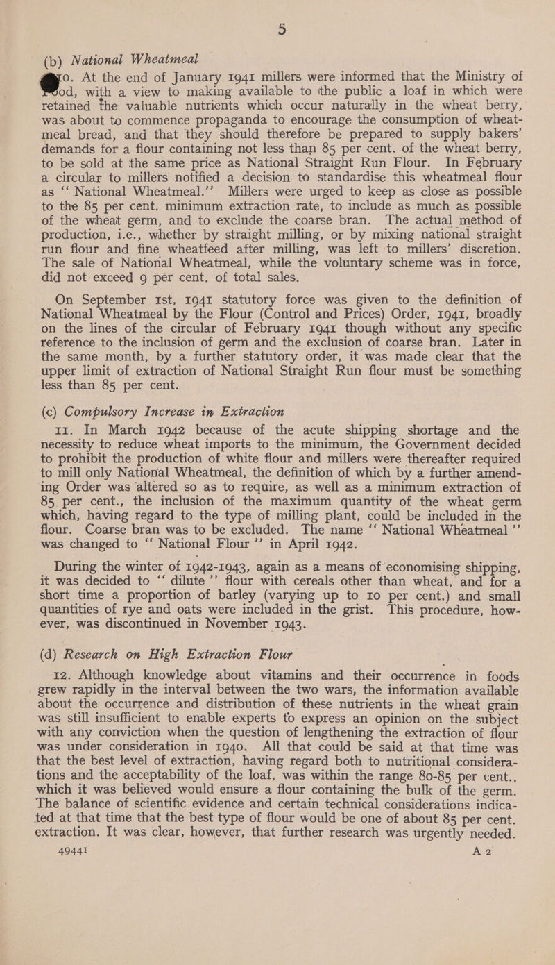 (b) National Wheatmeal Meod, with a view to making available to the public a loaf in which were retained the valuable nutrients which occur naturally in the wheat berry, was about to commence propaganda to encourage the consumption of wheat- meal bread, and that they should therefore be prepared to supply bakers’ demands for a flour containing not less than 85 per cent. of the wheat berry, to be sold at the same price as National Straight Run Flour. In February a circular to millers notified a decision to standardise this wheatmeal flour as ‘‘ National Wheatmeal.’’ Millers were urged to keep as close as possible to the 85 per cent. minimum extraction rate, to include as much as possible of the wheat germ, and to exclude the coarse bran. The actual method of production, i.e., whether by straight milling, or by mixing national straight run flour and fine wheatfeed after milling, was left to millers’ discretion. The sale of National Wheatmeal, while the voluntary scheme was in force, did not-exceed g per cent. of total sales. On September Ist, 1941 statutory force was given to the definition of National Wheatmeal by the Flour (Control and Prices) Order, 1941, broadly on the lines of the circular of February 1941 though without any specific reference to the inclusion of germ and the exclusion of coarse bran. Later in the same month, by a further statutory order, it was made clear that the upper limit of extraction of National Straight Run flour must be something less than 85 per cent. (c) Compulsory Increase in Extraction 11. In March 1942 because of the acute shipping shortage and the necessity to reduce wheat imports to the minimum, the Government decided to prohibit the production of white flour and millers were thereafter required to mill only National Wheatmeal, the definition of which by a further amend- ing Order was altered so as to require, as well as a minimum extraction of 85 per cent., the inclusion of the maximum quantity of the wheat germ which, having regard to the type of milling plant, could be included in the flour. Coarse bran was to be excluded. The name ‘‘ National Wheatmeal ’’ was changed to “* National Flour ’’ in April 1942. During the winter of 1942-1043, again as a means of economising shipping, it was decided to “‘ dilute ’’ flour with cereals other than wheat, and for a quantities of rye and oats were included in the grist. This procedure, how- ever, was discontinued in November 1943.. 7 (d) Research on High Extraction Flour 12. Although knowledge about vitamins and their occurrence in foods grew rapidly in the interval between the two wars, the information available about the occurrence and distribution of these nutrients in the wheat grain was still insufficient to enable experts to express an opinion on the subject with any conviction when the question of lengthening the extraction of flour was under consideration in 1940. All that could be said at that time was that the best level of extraction, having regard both to nutritional considera- tions and the acceptability of the loaf, was within the range 80-85 per cent., which it was believed would ensure a flour containing the bulk of the germ. The balance of scientific evidence and certain technical considerations indica- ted at that time that the best type of flour would be one of about 85 per cent. extraction. It was clear, however, that further research was urgently needed. 49441 A2