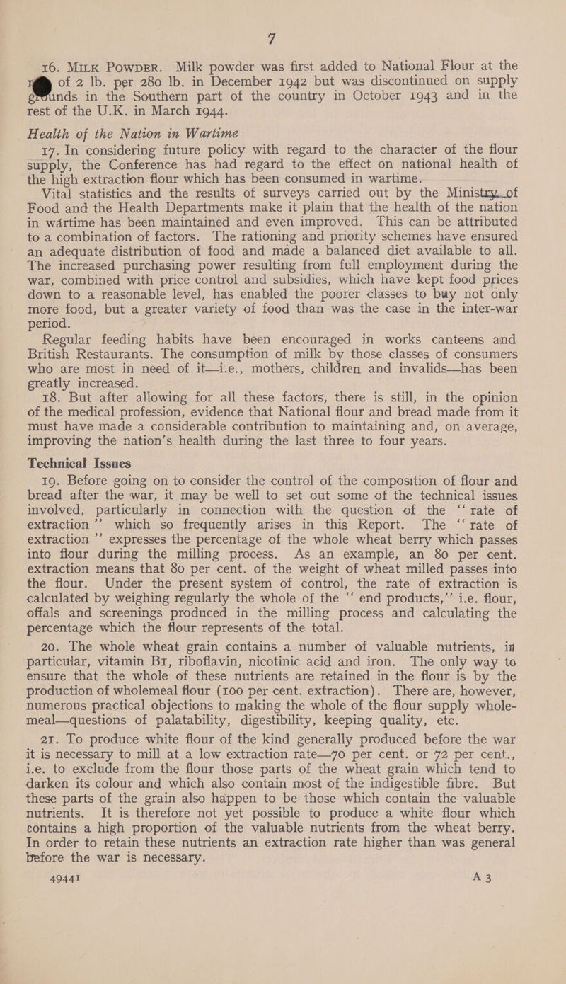 16. MitK PowpeErR. Milk powder was first added to National Flour at the @ of 2 lb. per 280 lb. in December 1942 but was discontinued on supply grounds in the Southern part of the country in October 1943 and in the rest of the U.K. in March 1944. Health of the Nation in Wartime 17. In considering future policy with regard to the character of the flour supply, the Conference has had regard to the effect on national health of the high extraction flour which has been consumed in wartime. Vital statistics and the results of surveys carried out by the Ministry_of Food and the Health Departments make it plain that the health of the nation in wdrtime has been maintained and even improved. This can be attributed to a combination of factors. The rationing and priority schemes have ensured an adequate distribution of food and made a balanced diet available to all. The increased purchasing power resulting from full employment during the war, combined with price control and subsidies, which have kept food prices down to a reasonable level, has enabled the poorer classes to buy not only more food, but a greater variety of food than was the case in the inter-war period. | Regular feeding habits have been encouraged in works canteens and British Restaurants. The consumption of milk by those classes of consumers who are most in need of it—i.e., mothers, children and invalids—has been greatly increased. 18. But after allowing for all these factors, there is still, in the opinion of the medical profession, evidence that National flour and bread made from it must have made a considerable contribution to maintaining and, on average, improving the nation’s health during the last three to four years. Technical Issues 19. Before going on to consider the control of the composition of flour and bread after the war, it may be well to set out some of the technical issues involved, particularly in connection with the question of the ‘“‘ rate of extraction ’’ which so frequently arises in this Report. The “rate of extraction ’’ expresses the percentage of the whole wheat berry which passes into flour during the milling process. As an example, an 80 per cent. extraction means that 80 per cent. of the weight of wheat milled passes into the flour. Under the present system of control, the rate of extraction is calculated by weighing regularly the whole of the “‘ end products,”’ i.e. flour, offals and screenings produced in the milling process and calculating the percentage which the flour represents of the total. 20. The whole wheat grain contains a number of valuable nutrients, in particular, vitamin Br, riboflavin, nicotinic acid and iron. The only way to ensure that the whole of these nutrients are retained in the flour is by the production of wholemeal flour (100 per cent. extraction). There are, however, numerous practical objections to making the whole of the flour supply whole- meal—questions of palatability, digestibility, keeping quality, etc. 21. To produce white flour of the kind generally produced before the war it is necessary to mill at a low extraction rate—7o0 per cent. or 72 per cent., i.e. to exclude from the flour those parts of the wheat grain which tend to darken its colour and which also contain most of the indigestible fibre. But these parts of the grain also happen to be those which contain the valuable nutrients. It is therefore not yet possible to produce a white flour which contains a high proportion of the valuable nutrients from the wheat berry. In order to retain these nutrients an extraction rate higher than was general before the war is necessary.