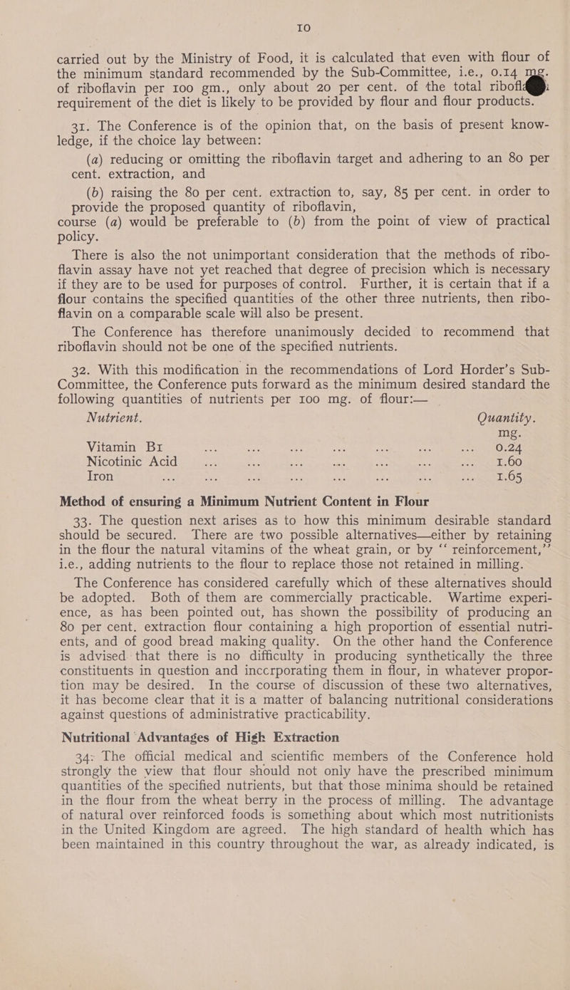 IO carried out by the Ministry of Food, it is calculated that even with flour of the minimum standard recommended by the Sub-Committee, i.e., 0.14 of riboflavin per 100 gm., only about 20 per cent. of the total ribofl requirement of the diet is likely to be provided by flour and flour products. 31. The Conference is of the opinion that, on the basis of present know- ledge, if the choice lay between: (a) reducing or omitting the riboflavin target and adhering to an 80 per cent. extraction, and (b) raising the 80 per cent. extraction to, say, 85 per cent. in order to provide the proposed quantity of riboflavin, course (a) would be preferable to (b) from the point of view of practical policy. There is also the not unimportant consideration that the methods of ribo- flavin assay have not yet reached that degree of precision which is necessary if they are to be used for purposes of control. Further, it is certain that if a flour contains the specified quantities of the other three nutrients, then ribo- flavin on a comparable scale will also be present. The Conference has therefore unanimously decided to recommend that riboflavin should not be one of the specified nutrients. 32. With this modification in the recommendations of Lord Horder’s Sub- Committee, the Conference puts forward as the minimum desired standard the following quantities of nutrients per 100 mg. of flour:— | Nutrient. Quantity. mg. Vitamin Br ae ne aie sea ie ee nen Nicotinic Acid ace ah a ae a? ol Sekt OO Iron ne — a aan fa my zi, Py Ss Method of ensuring a Minimum Nutrient Content in Flour 33. The question next arises as to how this minimum desirable standard should be secured. There are two possible alternatives—either by retaining in the flour the natural vitamins of the wheat grain, or by “‘ reinforcement,”’ i.e., adding nutrients to the flour to replace those not retained in milling. The Conference has considered carefully which of these alternatives should be adopted. Both of them are commercially practicable. Wartime experi- ence, as has been pointed out, has shown the possibility of producing an 80 per cent. extraction flour containing a high proportion of essential nutri- ents, and of good bread making quality. On the other hand the Conference is advised. that there is no difficulty in producing synthetically the three constituents in question and inccrporating them in flour, in whatever propor- tion may be desired. In the course of discussion of these two alternatives, it has become clear that it is a matter of balancing nutritional considerations against questions of administrative practicability. Nutritional Advantages of High Extraction 34: The official medical and scientific members of the Conference hold strongly the view that flour should not only have the prescribed minimum quantities of the specified nutrients, but that those minima should be retained in the flour from the wheat berry in the process of milling. The advantage of natural over reinforced foods is something about which most nutritionists in the United Kingdom are agreed. The high standard of health which has been maintained in this country throughout the war, as already indicated, is