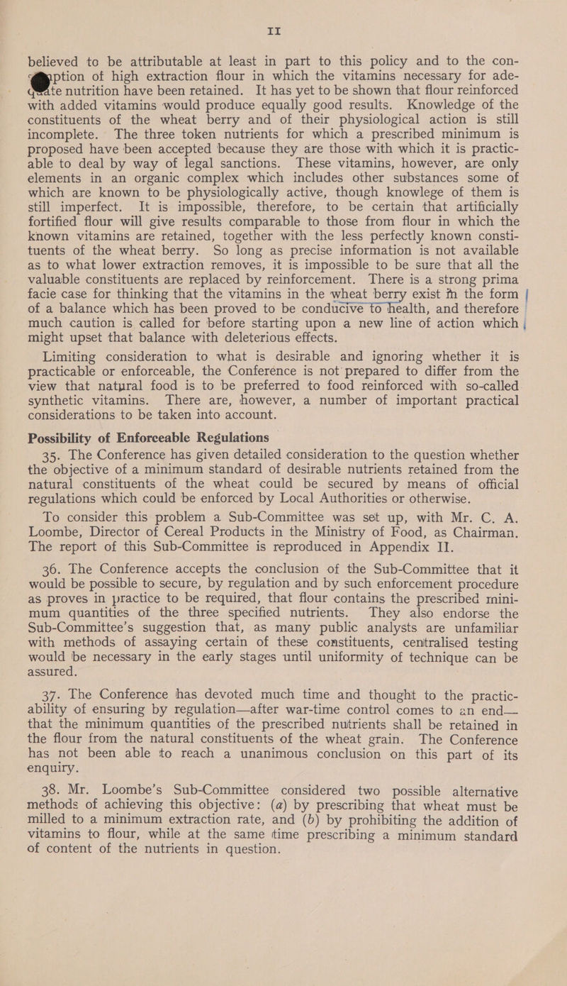If believed to be attributable at least in part to this policy and to the con- orn of high extraction flour in which the vitamins necessary for ade- quate nutrition have been retained. It has yet to be shown that flour reinforced with added vitamins would produce equally good results. Knowledge of the constituents of the wheat berry and of their physiological action is still incomplete. The three token nutrients for which a prescribed minimum is proposed have been accepted because they are those with which it is practic- able to deal by way of legal sanctions. These vitamins, however, are only elements in an organic complex which includes other substances some of which are known to be physiologically active, though knowlege of them is still imperfect. It is impossible, therefore, to be certain that artificially fortified flour will give results comparable to those from flour in which the known vitamins are retained, together with the less perfectly known consti- tuents of the wheat berry. So long as precise information is not available as to what lower extraction removes, it is impossible to be sure that all the valuable constituents are replaced by reinforcement. There is a strong prima facie case for thinking that the vitamins in the wheat berry exist m the form | of a balance which has been proved to be conducive to health, and therefore © much caution is called for before starting upon a new line of action which , might upset that balance with deleterious effects. Limiting consideration to what is desirable and ignoring whether it is practicable or enforceable, the Conference is not prepared to differ from the view that natpral food is to be preferred to food reinforced with so-called. synthetic vitamins. There are, however, a number of important practical considerations to be taken into account. Possibility of Enforceable Regulations 35. The Conference has given detailed consideration to the question whether the objective of a minimum standard of desirable nutrients retained from the natural constituents of the wheat could be secured by means of official regulations which could be enforced by Local Authorities or otherwise. To consider this problem a Sub-Committee was set up, with Mr. C. A. Loombe, Director of Cereal Products in the Ministry of Food, as Chairman. The report of this Sub-Committee is reproduced in Appendix II. 36. The Conference accepts the conclusion of the Sub-Committee that it would be possible to secure, by regulation and by such enforcement procedure as proves in practice to be required, that flour contains the prescribed mini- mum quantities of the three specified nutrients. They also endorse the Sub-Committee’s suggestion that, as many public analysts are unfamiliar with methods of assaying certain of these constituents, centralised testing would ‘be necessary in the early stages until uniformity of technique can be assured. 37. The Conference has devoted much time and thought to the practic- ability of ensuring by regulation—after war-time control comes to an end— that the minimum quantities of the prescribed nutrients shall be retained in the flour from the natural constituents of the wheat grain. The Conference has not been able to reach a unanimous conclusion on this part of its enquiry. 38. Mr. Loombe’s Sub-Committee considered two possible alternative methods of achieving this objective: (a) by prescribing that wheat must be milled to a minimum extraction rate, and (b) by prohibiting the addition of vitamins to flour, while at the same time prescribing a minimum standard of content of the nutrients in question. |