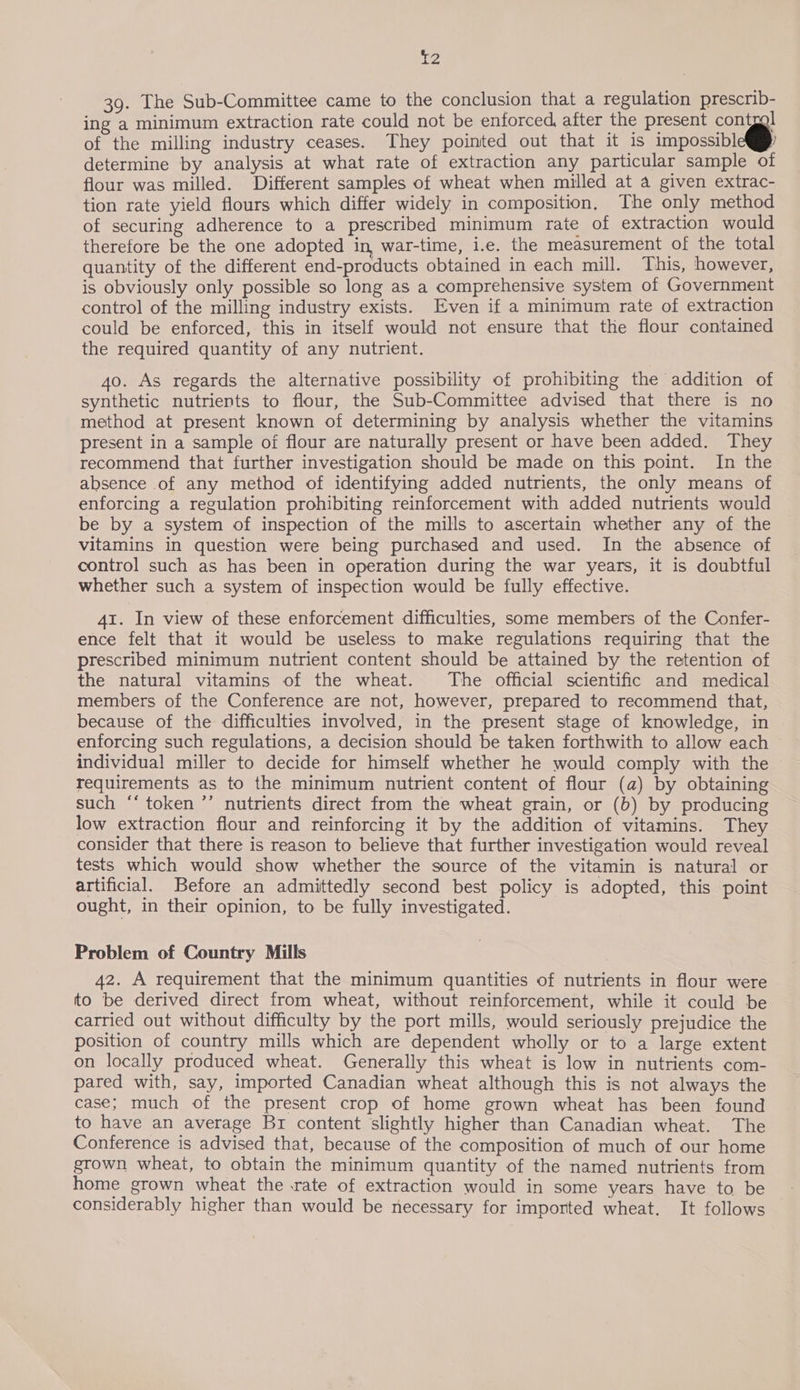 39. The Sub-Committee came to the conclusion that a regulation prescrib- ing a minimum extraction rate could not be enforced, after the present contgal of the milling industry ceases. They pointed out that it is impossible determine by analysis at what rate of extraction any particular sample of flour was milled. Different samples of wheat when milled at 4 given extrac- tion rate yield flours which differ widely in composition, The only method of securing adherence to a prescribed minimum rate of extraction would therefore be the one adopted in, war-time, i.e. the measurement of the total quantity of the different end-products obtained in each mill. This, however, is obviously only possible so long as a comprehensive system of Government control of the milling industry exists. Even if a minimum rate of extraction could be enforced, this in itself would not ensure that the flour contained the required quantity of any nutrient. 4o. As regards the alternative possibility of prohibiting the addition of synthetic nutrients to flour, the Sub-Committee advised that there is no method at present known of determining by analysis whether the vitamins present in a sample of flour are naturally present or have been added. They recommend that further investigation should be made on this point. In the absence of any method of identifying added nutrients, the only means of enforcing a regulation prohibiting reinforcement with added nutrients would be by a system of inspection of the mills to ascertain whether any of the vitamins in question were being purchased and used. In the absence of control such as has been in operation during the war years, it is doubtful whether such a system of inspection would be fully effective. 41. In view of these enforcement difficulties, some members of the Confer- ence felt that it would be useless to make regulations requiring that the prescribed minimum nutrient content should be attained by the retention of the natural vitamins of the wheat. The official scientific and medical members of the Conference are not, however, prepared to recommend that, because of the difficulties involved, in the present stage of knowledge, in enforcing such regulations, a decision should be taken forthwith to allow each individual miller to decide for himself whether he would comply with the requirements as to the minimum nutrient content of flour (a) by obtaining such “‘ token ’’ nutrients direct from the wheat grain, or (b) by producing low extraction flour and reinforcing it by the addition of vitamins. They consider that there is reason to believe that further investigation would reveal tests which would show whether the source of the vitamin is natural or artificial. Before an admittedly second best policy is adopted, this point ought, in their opinion, to be fully investigated. Problem of Country Mills 42. A requirement that the minimum quantities of nutrients in flour were to be derived direct from wheat, without reinforcement, while it could be carried out without difficulty by the port mills, would seriously prejudice the position of country mills which are dependent wholly or to a large extent on locally produced wheat. Generally this wheat is low in nutrients com- pared with, say, imported Canadian wheat although this is not always the case; much of the present crop of home grown wheat has been found to have an average Br content slightly higher than Canadian wheat. The Conference is advised that, because of the composition of much of our home grown wheat, to obtain the minimum quantity of the named nutrients from home grown wheat the .rate of extraction would in some years have to be considerably higher than would be necessary for imported wheat. It follows