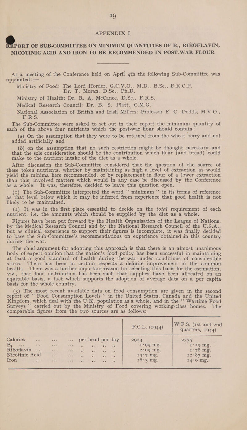 APPENDIX I @ 0: OF SUB-COMMITTEE ON MINIMUM QUANTITIES OF B,, RIBOFLAVIN, NICOTINIC ACID AND IRON TO BE RECOMMENDED IN POST-WAR FLOUR At a meeting of the Conference held on April 4th the following Sub-Committee was appointed :— Ministry of Food: The Lord Horder, G.C.V.O., M.D., B.Sc., F.R.C.P. Dre T.*Moran, D.Sc., Ph.D. Ministry of Health: Dr. R. A. McCance, D.Sc., F.R.S. Medical Research Council: Dr.. B. S. Platt, C.M.G. National Association of British and Irish Millers: Professor E. C. Dodds, M.V.O., F.R.S. The Sub-Committee were asked to set out in their report the minimum quantity of each of the above four nutrients which the post-war flour should contain: (a) On the assumption that they were to ‘be retained from the wheat berry and not added artificially and (b) on the assumption that no such restriction might be thought necessary and that the sole consideration should be the contribution which flour (and bread) could make to the nutrient intake of the diet as a whole. After discussion the Sub-Committee considered that the question of the source of these token nutrients, whether by maintaining as high a level of extraction as would yield the minima here recommended, or by replacement in flour of a lower extraction than this, involved matters which would in any case ‘be discussed by the Conference as a whole. It was, therefore, decided to leave this question open. (1) The Sub-Committee interpreted the word ‘‘ minimum ’’ in its terms of reference as that level below which it may be inferred from experience that good health is not likely to be maintained. (2) It was in the first place essential to decide on the total requirement of each nutrient, i.e. the amounts which should be supplied by the diet as a whole. Figures have been put forward iby the Health Organisation of the League of Nations, by the Medical Research Council and by the National Research Council of the U.S.A., but as clinical experience to support their figures is incomplete, it was finally decided to base the Sub-Committee’s recommendations on experience obtained in this country during the war. The chief argument for adopting this approach is that there is an almost unanimous body of expert opinion that the nation’s food policy has been successful in maintaining at least a good standard of health during the war under conditions of considerable stress. There has been in certain respects a definite improvement in the common health. There was a further important reason for selecting this basis for the estimation, viz., that food distribution has been such that supplies have been allocated on an equitable basis, a fact which supports the adoption of average data on a per capita basis for the whole country. a3 (3) The most recent available data on food consumption are given in the second report of “‘ Food Consumption Levels ’’ in the United States, Canada and the United Kingdom, which deal with the U.K. population as a whole, and in the ‘‘ Wartime Food Surveys ’’ carried out by the Ministry of Food covering working-class homes. ‘fhe comparable figures from the two sources are as follows:  W.F.S. (1st and 2nd F.C.L. (1944) quarters, 1944) Calories wih sit .... per head per day 2923 2375 |: re AS aes cm Scar ite Rane ihe: ORs I-99 mg. I*59 mg. Riboflavin ... sie Pip rater rr + ae 2:09 mg. 1-78 mg. Nicotinic Aci t Daf bay. i ee 19°7 mg. 12°87 mg. Iron ae He. Re its a ee 16-3 mg. I4°O mg. 
