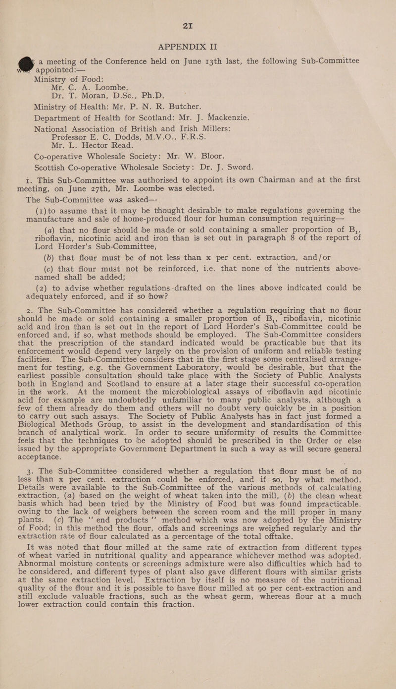 APPENDIX II Pe) a meeting of the Conference held on June 13th last, the following Sub-Committee appointed:— Ministry of Food: Mr. C. A. Loombe. Dr: T:; Moran, D.Se.;: Pas. Ministry of Health: Mr. P. N. R. Butcher. Department of Health for Scotland: Mr. J. Mackenzie. National Association of British and Irish Millers: Professor E. C. Dodds, M.V.O., F.R.S. Mr. L. Hector Read. Co-operative Wholesale Society: Mr. W. Bloor. | Scottish Co-operative Wholesale Society: Dr. J. Sword. I. This Sub-Committee was authorised to appoint its own Chairman and at the first meeting, on June 27th, Mr. Loombe was elected. The Sub-Committee was asked—-. (1) to assume that it may be thought desirable to make regulations governing the manufacture and sale of home-produced flour for human consumption requiring— (a) that no flour should be made or sold containing a smaller proportion of B,, riboflavin, nicotinic acid and iron than is set out in paragraph 8 of the report of Lord Horder’s Sub-Committee, (b) that flour must be of not less than x per cent. extraction, and/or (c) that flour must not be reinforced, i.e. that none of the nutrients above- named shall be added; (2) to advise whether regulations -drafted on the lines above indicated could be adequately enforced, and if so how? z. The Sub-Committee has considered whether a regulation requiring that no flour should be made or sold containing a smaller proportion of B,, riboflavin, nicotinic acid and iron than is set out in the report of Lord Horder’s Sub-Committee could be enforced and, if so, what methods should be employed. The Sub-Committee considers that the prescription of the standard indicated would be practicable but that its enforcement would depend very largely on the provision of uniform and reliable testing facilities. The Sub-Committee considers that in the first stage some centralised arrange- ment for testing, e.g. the Government Laboratory, would be desirable, but that the earliest possible consultation should take place with the Society of Public Analysts both in England and Scotland to ensure at a later stage their successful co-operation in the work. At the moment the microbiological assays of riboflavin and nicotinic acid for example are undoubtedly unfamiliar to many public analysts, although a few of them already do them and others will no doubt very quickly be in a position to catry out such assays. The Society of Public Analysts has in fact just formed a Biological Methods Group, to assist in the development and standardisation of this branch of analytical work. In order to secure uniformity of results the Committee feels that the techniques to be adopted should be prescribed in the Order or else issued by the appropriate Government Department in such a way as will secure general acceptance. 3. The Sub-Committee considered whether a regulation that flour must be of no less than x per cent. extraction could be enforced, and if so, by what method. Details were available to the Sub-Committee of the various methods of calculating extraction, (a) based on the weight of wheat taken into the mill, (b) the clean wheat basis which had been tried by the Ministry of Food but was found impracticable, owing to the lack of weighers between the screen room and the mill proper in many plants. (c) The ‘‘ end products ’’ method which was now adopted by the Ministry of Food; in this method the flour, offals and screenings are weighed regularly and the extraction rate of flour calculated as a percentage of the total offtake. It was noted that flour milled at the same rate of extraction from different types of wheat varied in nutritional quality and appearance whichever method was adopted. Abnormal moisture contents or screenings admixture were also difficulties which had to be considered, and different types of plant also gave different flours with similar grists at the same extraction level. Extraction by itself is no measure of the nutritional quality of the flour and it is possible to have flour milled at 90 per cent-extraction and still exclude valuable fractions, such as the wheat germ, whereas flour at a much lower extraction could contain this fraction.