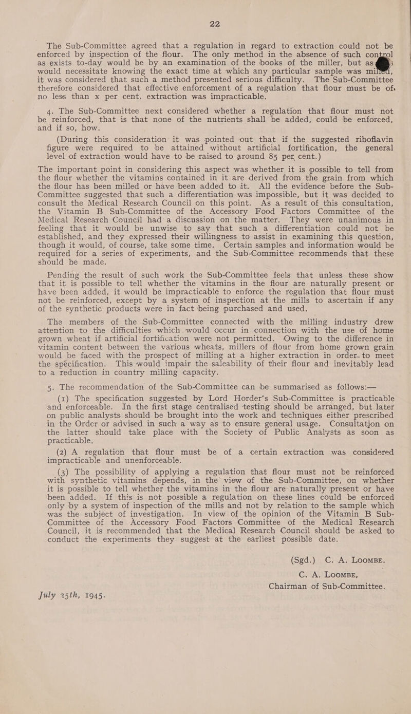 The Sub-Committee agreed that a regulation in regard to extraction could not be enforced by inspection of the flour. The only method in the absence of such control as exists to-day would be by an examination of the books of the miller, but as © would necessitate knowing the exact time at which any particular sample was milf, it was considered that such a method presented serious difficulty. The Sub-Committee therefore considered that effective enforcement of a regulation that flour must be of. no less than x per cent. extraction was impracticable. 4. The Sub-Committee next considered whether a regulation that flour must not be reinforced, that is that none of the nutrients shall be added, could be enforced, ‘and if so, how. (During this consideration it was pointed out that if the suggested riboflavin figure were required to be attained without artificial fortification, the general level of extraction would have to be raised to around 85 per cent.) The important point in considering this aspect was whether it is possible to tell from the flour whether the vitamins contained in it are derived from the grain from which the flour has been milled or have been added to it. All the evidence before the Sub- Committee suggested that such a differentiation was impossible, but it was decided to consult the Medical Research Council on this point. As a result of this consultation, the Vitamin B Sub-Committee of the Accessory Food Factors Committee of the Medical Research Council had a discussion on the matter. They were unanimous in feeling that it would be unwise to say that such a differentiation could not be established, and they expressed their willingness to assist in examining this question, though it would, of course, take some time. Certain samples and information would be required for a series of experiments, and the Sub-Committee recommends that these should be made. Pending the result of such work the Sub-Committee feels that unless these show that it is possible to tell whether the vitamins in the flour are naturally present or have been added, it would be impracticable to enforce the regulation that flour must not be reinforced, except by a system of inspection at the mills to ascertain if any of the synthetic products were in fact being purchased and used. The members of the Sub-Committee connected with the milling industry drew attention to the difficulties which, would occur in connection with the use of home grown wheat if artificial fortification were not permitted. Owing to the difference in vitamin content between the various wheats, millers of flour from home grown grain would be faced with the prospect of milling at a higher extraction in order-to meet the specification. This would impair the saleability of their flour and inevitably lead to a reduction in country milling capacity. 5. The recommendation of the Sub-Committee can be summarised as follows:— (1) The specification suggested by Lord Horder’s Sub-Committee is practicable and enforceable. In the first stage centralised testing should be arranged, but later on public analysts should be brought into the work and techniques either prescribed in the Order or advised in such a way as to ensure general usage. Consultation on the latter should take place with the Society of Public Analysts as soon as practicable. (2) A regulation that flour must be of a certain extraction was considered impracticable and unenforceable. (3) The possibility of applying a regulation that flour must not be reinforced with synthetic vitamins depends, in the’ view of the Sub-Committee, on whether it is possible to tell whether the vitamins in the flour are naturally present or have been added. If this is not possible a regulation on these lines could be enforced only by a system of inspection of the mills and not by relation to the sample which was the subject of investigation. In view of the opinion of the Vitamin B Sub- Committee of the Accessory Food Factors Committee of the Medical Research Council, it is recommended that the Medical Research Council should be asked to conduct the experiments they suggest at the earliest possible date. (Sgd.) CC. A. LoomBE. C. A. LOOMBE, Chairman of Sub-Committee. July 25th, 1945.