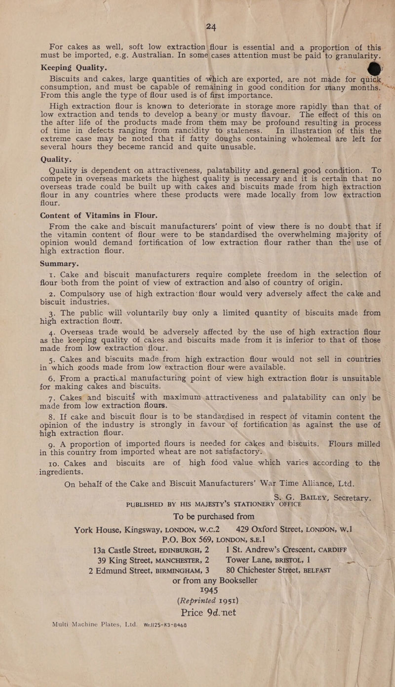 For cakes as well, soft low extraction flour is essential and a proportion of this must be imported, e.g. Australian. In some cases attention must be paid to granularity. Biscuits and cakes, large quantities of which are exported, are not made for quick From this angle the type of flour used is of first importance. High extraction flour is known to deteriorate in storage more rapidly than that of low extraction and tends to develop a beany or musty flavour. The effect of this on the after life of the products made from them may be profound resulting in process of time in defects ranging from rancidity to staleness. In illustration of this the extreme case may be noted that if fatty doughs containing wholemeal are left for several hours they become rancid and quite unusable. Quality. Quality is dependent on attractiveness, palatability and.general good condition. To compete in overseas markets the highest quality is necessary and it is certain that no overseas trade could be built up with cakes and biscuits made from high extraction flour in any countries where these products were made locally from low extraction flour. . Content of Vitamins in Flour. From the cake and biscuit manufacturers’ point of view there is no doubt that if the vitamin content of flour were to be standardised the overwhelming majority of opinion would demand fortification of low extraction flour rather than the use of high extraction flour. Summary. 1. Cake and biscuit manufacturers require complete freedom in the selection of flour both from the point of view of extraction and also of country of origin. 2. Compulsory use of high extraction’ flour would very adversely affect the cake and biscuit industries. 3. The public will voluntarily buy only a limited quantity of biscuits made from high extraction flour. 4. Overseas trade would be adversely affected by the use of high extraction flour as the keeping quality of cakes and biscuits made from it is inferior to that of those made. from low extraction flour. — 5. Cakes and biscuits made from high extraction flour would not sell in countries in which goods made from low extraction flour were available. for making cakes and biscuits. 7. Cakes and biscuits with maximum attractiveness and palatability can only be made from low extraction flours. 8. If cake and biscuit flour is to be standardised in respect of vitamin content the opinion of the industry is strongly in favour of fortification as against the use of high extraction flour. g. A proportion of imported flours is needed for cakes and ‘biscuits. Flours milled in this country from imported wheat are not satisfactory. 10. Cakes and biscuits are of high food value which varies according to the _ingredients. : On behalf of the Cake and Biscuit Manufacturers’ War Time Alliance, Ltd. j . G. BAILEY, Secretary. PUBLISHED BY HIS MAJESTY’S STATIONERY OFFICE ‘ Ty To be purchased from York House, Kingsway, LONDON, W.C.2 429 Oxford Street, LONDON, W.] P.O. Box 569, LONDON, S.E.1 13a Castle Street, EDINBURGH, 2 1 St. Andrew’s Crescent, CARDIFF 39 King Street, MANCHESTER, 2 Tower Lane, BRISTOL, 1 po 2 Edmund Street, BIRMINGHAM, 3 _- 80 Chichester Street, BELFAST or from any Bookseller 1945 | (Reprinted 1951) Price 9d.net Multi Machine Plates, Ltd. Wrll25-K3-8468  Pia Z
