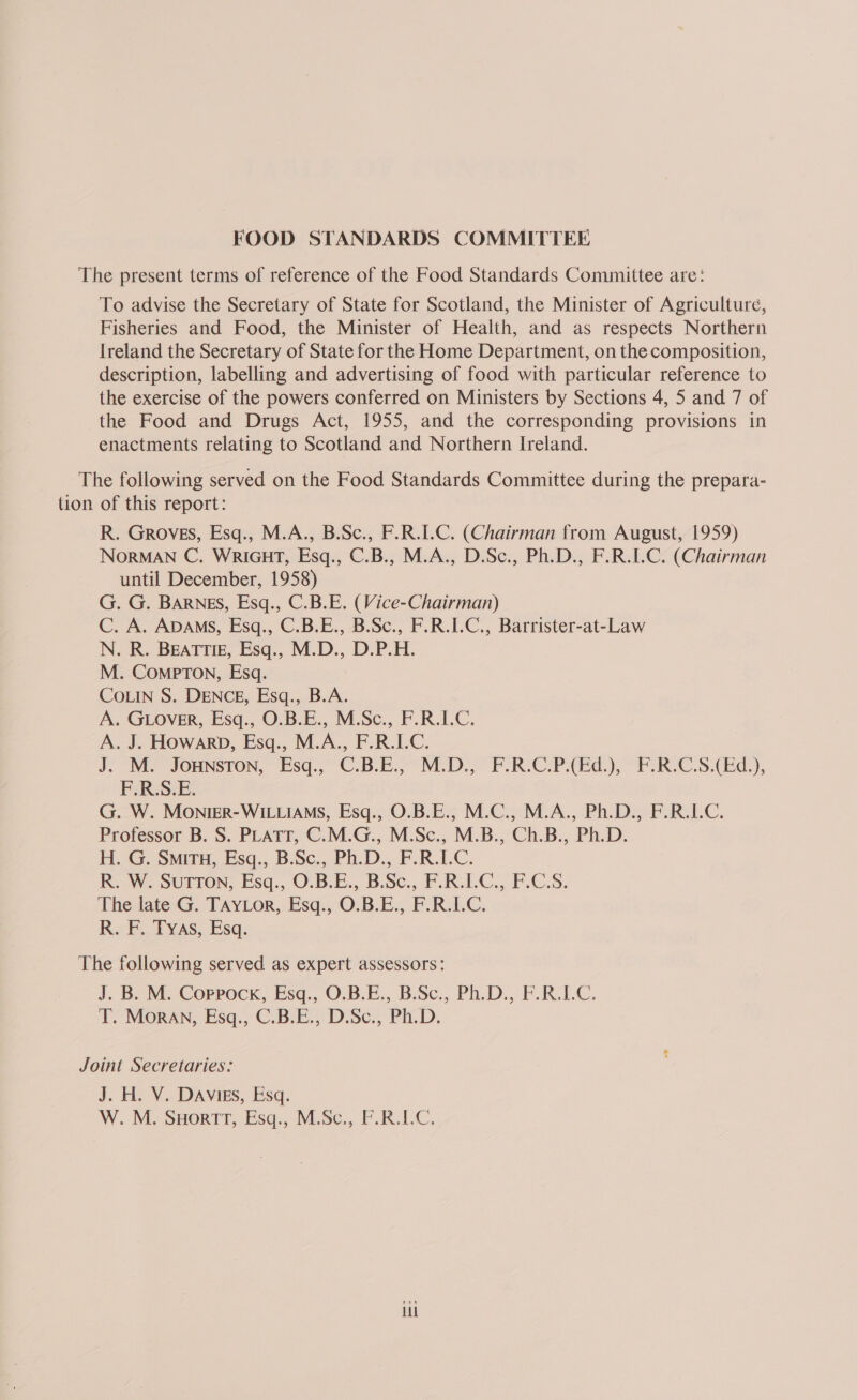 The present terms of reference of the Food Standards Committee are: To advise the Secretary of State for Scotland, the Minister of Agriculture, Fisheries and Food, the Minister of Health, and as respects Northern Ireland the Secretary of State for the Home Department, on the composition, description, labelling and advertising of food with particular reference to the exercise of the powers conferred on Ministers by Sections 4, 5 and 7 of the Food and Drugs Act, 1955, and the corresponding provisions in enactments relating to Scotland and Northern Ireland. The following served on the Food Standards Committee during the prepara- tion of this report: R. Groves, Esq., M.A., B.Sc., F.R.I.C. (Chairman from August, 1959) NorMAN C. WRIGHT, Esq., C.B., M.A., D.Sc., Ph.D., F.R.I.C. (Chairman until December, 1958) G. G. BARNES, Esq., C.B.E. (Vice-Chairman) C. A. ADAMS, Esq., C.B.E., B.Sc., F.R.I.C., Barrister-at-Law N. R. BEATTIE, Esq., M.D., D.P.H. M. CompPToNn, Esq. COLIN S. DENCE, Esq., B.A. A. GLover, Esq., O.B.E., M.Sc., F.R.I.C. A. J. Howarb, Esq., M.A., F.R.I.C. J. M. JOHNSTON, Esq., C.B.E., M.D., F.R.C.P.(Ed.), F.R.C.S.(Ed.), F.R.S.E. G. W. MONIER-WILLIAMS, Esq., O.B.E., M.C., M.A., Ph.D., F.R.I.C. Professor B. S. PLATT, C.M.G., M.Sc., M.B., Ch.B., Ph.D. H. G. SMITH, Esq., B.Sc., Ph.D., F.R.I.C. R. W. SuTToN, Esq., O.B.E., B.Sc., F.R.I.C., F.C.S. The late G. TAYLor, Esq., O.B.E., F.R.I.C. R. F, Tyas, Esq. The following served as expert assessors: J. B. M. Coppock, Esq., O.B.E., B.Sc., Ph.D., F.R.I.C. T. Moran, Esq., C.B.E., D.Sc., Ph.D. Joint Secretaries: J. H. V. DAvigs, Esq. W. M. SHortt, Esq., M.Sc., F.R.1.C. Ul