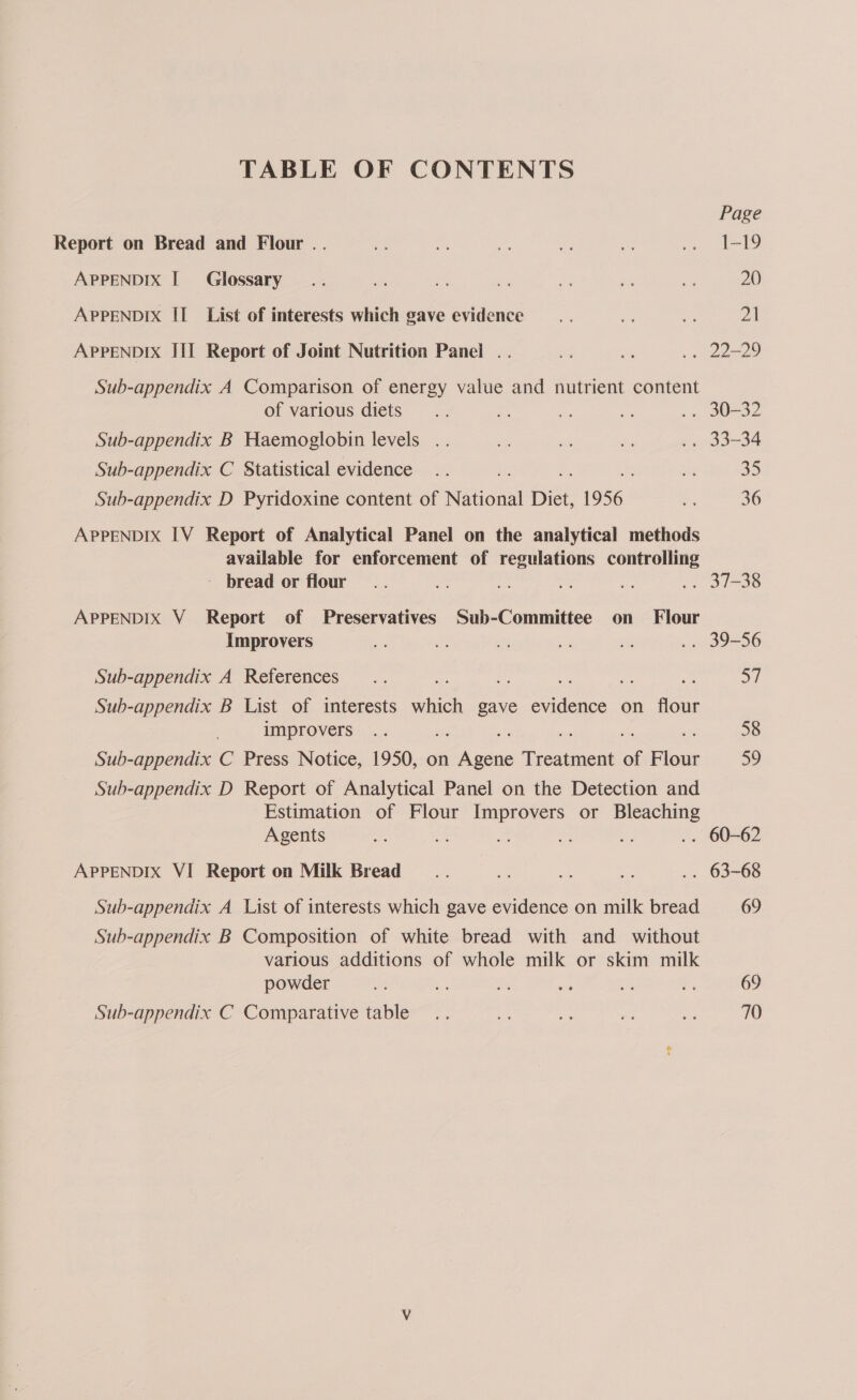 TABLE OF CONTENTS Page Report on Bread and Flour .. uA ag ag Pe oe a I-99 APPENDIX | Glossary... ae oe af an ah aT 20 APPENDIX II List of interests which gave evidence... on i 21 APPENDIX III Report of Joint Nutrition Panel .. 3 ” .» 22-29 Sub-appendix A Comparison of energy value and nutrient content of various diets... i om es a BO 32 Sub-appendix B Haemoglobin levels .. ak es af .. 33-34 Sub-appendix C Statistical evidence .. ay 35 Sub-appendix D Pyridoxine content of National Diet, 1956 a 36 APPENDIX IV Report of Analytical Panel on the analytical methods available for enforcement of regulations controlling - bread or flour... ee res i .. 37-38 APPENDIX V Report of Preservatives Sub-Committee on Flour Improvers a ze t = ati .. 39-56 Sub-appendix A References... e ey: ef Sub-appendix B List of interests os gave eee on flour improvers .. 58 Sub-appendix C Press Notice, 1950, on Dice Prewiient of Flour 39 Sub-appendix D Report of Analytical Panel on the Detection and Estimation of Flour Improvers or Bleaching Agents we as an a ie .. 60-62 APPENDIX VI Report on Milk Bread _.. Ne se = .. 63-68 Sub-appendix A List of interests which gave evidence on milk bread 69 Sub-appendix B Composition of white bread with and without various additions of whole milk or skim milk powder F ae ee oe a Be 69 Sub-appendix C Comparative table .. ok a as es 70