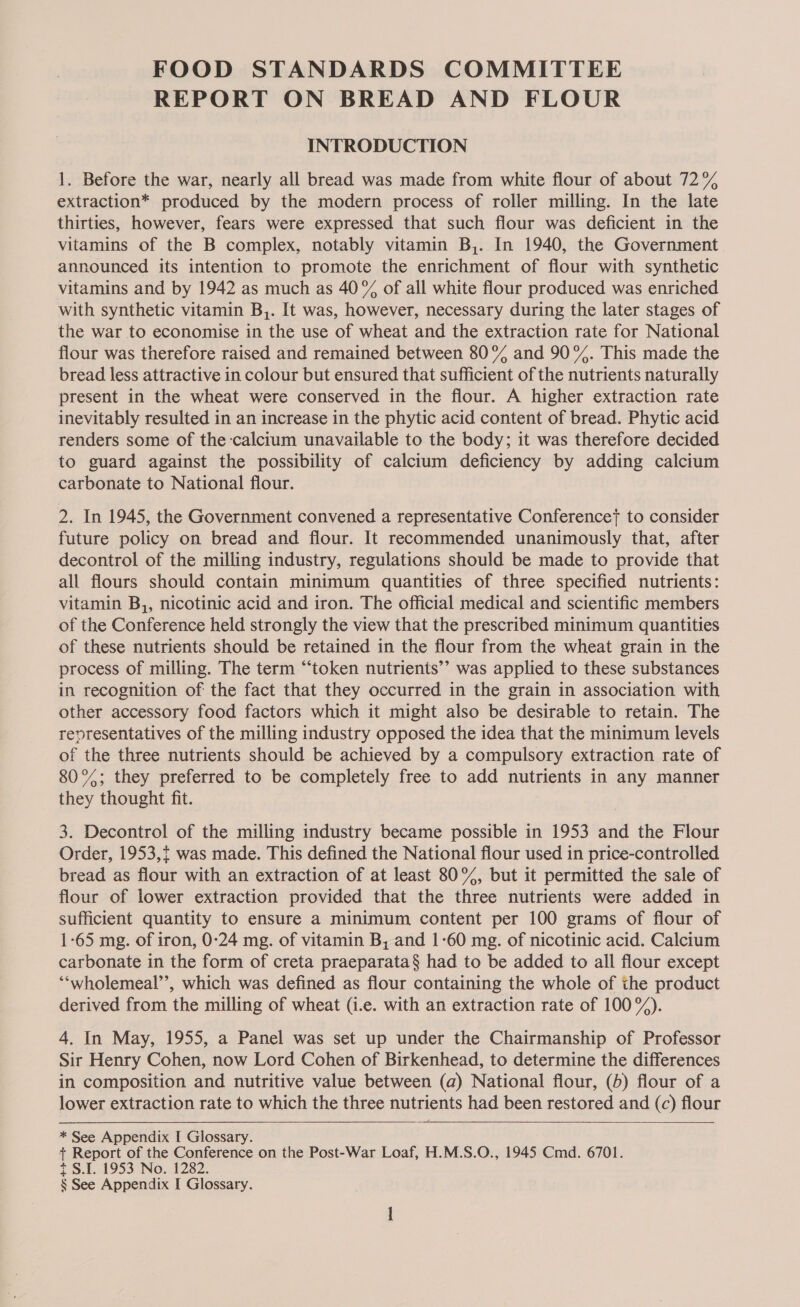 REPORT ON BREAD AND FLOUR INTRODUCTION 1. Before the war, nearly all bread was made from white flour of about 72% extraction* produced by the modern process of roller milling. In the late thirties, however, fears were expressed that such flour was deficient in the vitamins of the B complex, notably vitamin B,. In 1940, the Government announced its intention to promote the enrichment of flour with synthetic vitamins and by 1942 as much as 40% of all white flour produced was enriched with synthetic vitamin B,. It was, however, necessary during the later stages of the war to economise in the use of wheat and the extraction rate for National flour was therefore raised and remained between 80°% and 90°%. This made the bread less attractive in colour but ensured that sufficient of the nutrients naturally present in the wheat were conserved in the flour. A higher extraction rate inevitably resulted in an increase in the phytic acid content of bread. Phytic acid renders some of the calcium unavailable to the body; it was therefore decided to guard against the possibility of calcium deficiency by adding calcium carbonate to National flour. 2. In 1945, the Government convened a representative Conference} to consider future policy on bread and flour. It recommended unanimously that, after decontrol of the milling industry, regulations should be made to provide that all flours should contain minimum quantities of three specified nutrients: vitamin B,, nicotinic acid and iron. The official medical and scientific members of the Conference held strongly the view that the prescribed minimum quantities of these nutrients should be retained in the flour from the wheat grain in the process of milling. The term “token nutrients’’ was applied to these substances in recognition of the fact that they occurred in the grain in association with other accessory food factors which it might also be desirable to retain. The reoresentatives of the milling industry opposed the idea that the minimum levels of the three nutrients should be achieved by a compulsory extraction rate of 80°%; they preferred to be completely free to add nutrients in any manner they thought fit. 3. Decontrol of the milling industry became possible in 1953 and the Flour Order, 1953,{ was made. This defined the National flour used in price-controlled bread as flour with an extraction of at least 80%, but it permitted the sale of flour of lower extraction provided that the three nutrients were added in sufficient quantity to ensure a minimum content per 100 grams of flour of 1-65 mg. of iron, 0:24 mg. of vitamin B, and 1-60 mg. of nicotinic acid. Calcium carbonate in the form of creta praeparata§ had to be added to all flour except ‘“‘wholemeal’’, which was defined as flour containing the whole of the product derived from the milling of wheat (i.e. with an extraction rate of 100°). 4. In May, 1955, a Panel was set up under the Chairmanship of Professor Sir Henry Cohen, now Lord Cohen of Birkenhead, to determine the differences in composition and nutritive value between (a) National flour, (5) flour of a lower extraction rate to which the three nutrients had been restored and (c) flour   * See Appendix I Glossary. + Report of the Conference on the Post-War Loaf, H.M.S.O., 1945 Cmd. 6701. 7 S.1. 1953 -No., 1282.