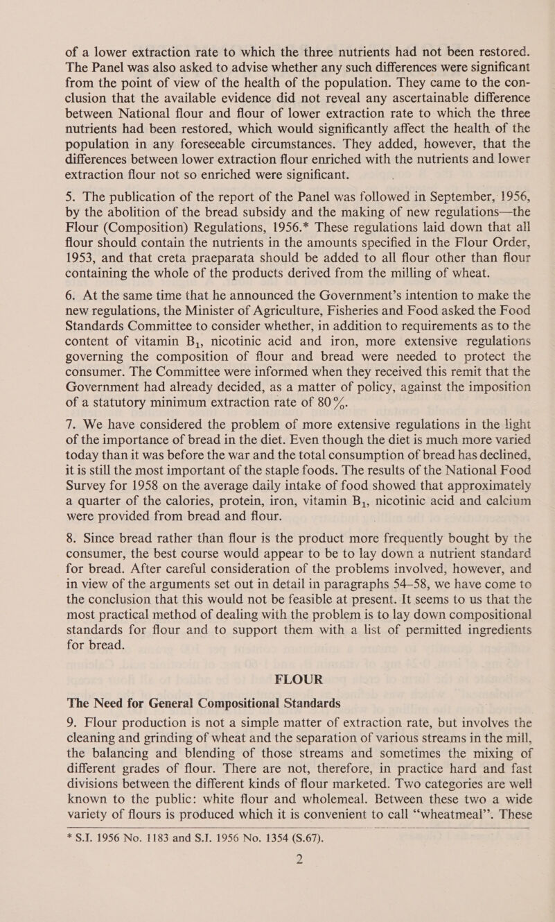 of a lower extraction rate to which the three nutrients had not been restored. The Panel was also asked to advise whether any such differences were significant from the point of view of the health of the population. They came to the con- clusion that the available evidence did not reveal any ascertainable difference between National flour and flour of lower extraction rate to which the three nutrients had been restored, which would significantly affect the health of the population in any foreseeable circumstances. They added, however, that the differences between lower extraction flour enriched with the nutrients and lower extraction flour not so enriched were significant. 5. The publication of the report of the Panel was followed in September, 1956, by the abolition of the bread subsidy and the making of new regulations—the Flour (Composition) Regulations, 1956.* These regulations laid down that all flour should contain the nutrients in the amounts specified in the Flour Order, 1953, and that creta praeparata should be added to all flour other than flour containing the whole of the products derived from the milling of wheat. 6. At the same time that he announced the Government’s intention to make the new regulations, the Minister of Agriculture, Fisheries and Food asked the Food Standards Committee to consider whether, in addition to requirements as to the content of vitamin B,, nicotinic acid and iron, more extensive regulations governing the composition of flour and bread were needed to protect the consumer. The Committee were informed when they received this remit that the Government had already decided, as a matter of policy, against the imposition of a statutory minimum extraction rate of 80%. 7. We have considered the problem of more extensive regulations in the hight of the importance of bread in the diet. Even though the diet is much more varied today than it was before the war and the total consumption of bread has declined, it is still the most important of the staple foods. The results of the National Food Survey for 1958 on the average daily intake of food showed that approximately a quarter of the calories, protein, iron, vitamin B,, nicotinic acid and calcium were provided from bread and flour. 8. Since bread rather than flour is the product more pegheainy bought by the consumer, the best course would appear to be to lay down a nutrient standard for bread. After careful consideration of the problems involved, however, and in view of the arguments set out in detail in paragraphs 54-58, we have come to the conclusion that this would not be feasible at present. It seems to us that the most practical method of dealing with the problem is to lay down compositional standards for flour and to support them with a list of permitted ingredients for bread. FLOUR The Need for General Compositional Standards 9. Flour production is not a simple matter of extraction rate, but involves the cleaning and grinding of wheat and the separation of various streams in the mill, the balancing and blending of those streams and sometimes the mixing of different grades of flour. There are not, therefore, in practice hard and fast divisions between the different kinds of flour marketed. Two categories are well known to the public: white flour and wholemeal. Between these two a wide variety of flours is produced which it is convenient to call ““wheatmeail’’. These  * S.I. 1956 No. 1183 and S.J. 1956 No. 1354 (S.67).