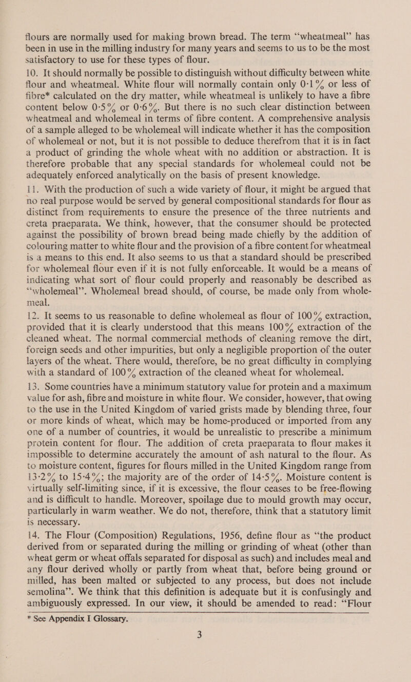 flours are normally used for making brown bread. The term “‘wheatmeal’’ has been in use in the milling industry for many years and seems to us to be the most satisfactory to use for these types of flour. 10. It should normally be possible to distinguish without difficulty between white flour and wheatmeal. White flour will normally contain only 0-1% or less of fibre* calculated on the dry matter, while wheatmeal is unlikely to have a fibre content below 0:°5% or 0:6°%. But there is no such clear distinction between wheatmeal and wholemeal in terms of fibre content. A comprehensive analysis of a sample alleged to be wholemeal will indicate whether it has the composition of wholemeal or not, but it is not possible to deduce therefrom that it is in fact a product of grinding the whole wheat with no addition or abstraction. It is therefore probable that any special standards for wholemeal could not be adequately enforced analytically on the basis of present knowledge. il. With the production of such a wide variety of flour, it might be argued that no real purpose would be served by general compositional standards for flour as distinct from requirements to ensure the presence of the three nutrients and creta praeparata. We think, however, that the consumer should be protected against the possibility of brown bread being made chiefly by the addition of colouring matter to white flour and the provision of a fibre content for wheatmeal is a means to this end. It also seems to us that a standard should be prescribed for wholemeal flour even if it is not fully enforceable. It would be a means of indicating what sort of flour could properly and reasonably be described as ““wholemeal’’. Wholemeal bread should, of course, be made only from whole- meal. 12. It seems to us reasonable to define wholemeal as flour of 100°% extraction, provided that it is clearly understood that this means 100% extraction of the cleaned wheat. The normal commercial methods of cleaning remove the dirt, foreign seeds and other impurities, but only a negligible proportion of the outer layers of the wheat. There would, therefore, be no great difficulty in complying with a standard of 100% extraction of the cleaned wheat for wholemeal. 13. Some countries have a minimum statutory value for protein and a maximum value for ash, fibre and moisture in white flour. We consider, however, that owing io the use in the United Kingdom of varied grists made by blending three, four or more kinds of wheat, which may be home-produced or imported from any one of a number of countries, it would be unrealistic to prescribe a minimum protein content for flour. The addition of creta praeparata to flour makes it impossible to determine accurately the amount of ash natural to the flour. As to moisture content, figures for flours milled in the United Kingdom range from 13-2% to 15:-4%; the majority are of the order of 14:5%. Moisture content is virtually self-limiting since, if it is excessive, the flour ceases to be free-flowing and is difficult to handle. Moreover, spoilage due to mould growth may occur, particularly in warm weather. We do not, therefore, think that a statutory limit is necessary. 14. The Flour (Composition) Regulations, 1956, define flour as “‘the product derived from or separated during the milling or grinding of wheat (other than wheat germ or wheat offals separated for disposal as such) and includes meal and any flour derived wholly or partly from wheat that, before being ground or milled, has been malted or subjected to any process, but does not include semolina’’. We think that this definition is adequate but it is confusingly and ambiguously expressed. In our view, it should be amended to read: ‘‘Flour