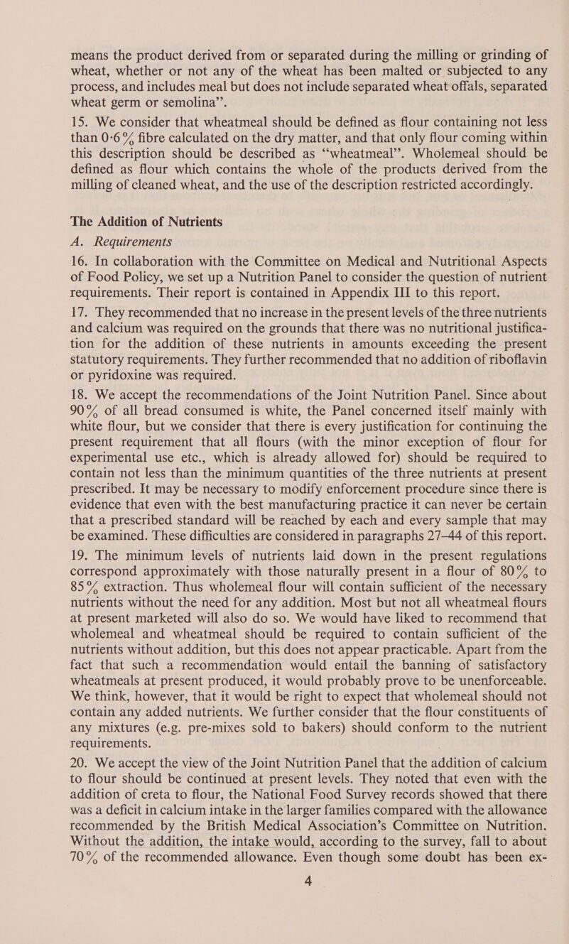 means the product derived from or separated during the milling or grinding of wheat, whether or not any of the wheat has been malted or subjected to any process, and includes meal but does not include separated wheat offals, separated wheat germ or semolina’’. 15. We consider that wheatmeal should be defined as flour containing not less than 0-6 % fibre calculated on the dry matter, and that only flour coming within this description should be described as ‘“‘wheatmeal’’. Wholemeal should be defined as flour which contains the whole of the products derived from the milling of cleaned wheat, and the use of the description restricted accordingly. The Addition of Nutrients A. Requirements 16. In collaboration with the Committee on Medical and Nutritional Aspects of Food Policy, we set up a Nutrition Panel to consider the question of nutrient requirements. Their report is contained in Appendix III to this report. 17. They recommended that no increase in the present levels of the three nutrients and calcium was required on the grounds that there was no nutritional justifica- tion for the addition of these nutrients in amounts exceeding the present statutory requirements. They further recommended that no addition of riboflavin or pyridoxine was required. 18. We accept the recommendations of the Joint Nutrition Panel. Since about 90% of all bread consumed is white, the Panel concerned itself mainly with white flour, but we consider that there is every justification for continuing the present requirement that all flours (with the minor exception of flour for experimental use etc., which is already allowed for) should be required to contain not less than the minimum quantities of the three nutrients at present prescribed. It may be necessary to modify enforcement procedure since there is evidence that even with the best manufacturing practice it can never be certain that a prescribed standard will be reached by each and every sample that may be examined. These difficulties are considered in paragraphs 27-44 of this report. 19. The minimum levels of nutrients laid down in the present regulations correspond approximately with those naturally present in a flour of 80% to 85% extraction. Thus wholemeal flour will contain sufficient of the necessary nutrients without the need for any addition. Most but not all wheatmeal flours at present marketed will also do so. We would have liked to recommend that wholemeal and wheatmeal should be required to contain sufficient of the nutrients without addition, but this does not appear practicable. Apart from the fact that such a recommendation would entail the banning of satisfactory wheatmeals at present produced, it would probably prove to be unenforceable. We think, however, that it would be right to expect that wholemeal should not contain any added nutrients. We further consider that the flour constituents of any mixtures (e.g. pre-mixes sold to bakers) should conform to the nutrient requirements. 20. We accept the view of the Joint Nutrition Panel that the padiadn of calctum to flour should be continued at present levels. They noted that even with the addition of creta to flour, the National Food Survey records showed that there was a deficit in calcium intake in the larger families compared with the allowance recommended by the British Medical Association’s Committee on Nutrition. Without the addition, the intake would, according to the survey, fall to about 70% of the recommended allowance. Even though some doubt has been ex-