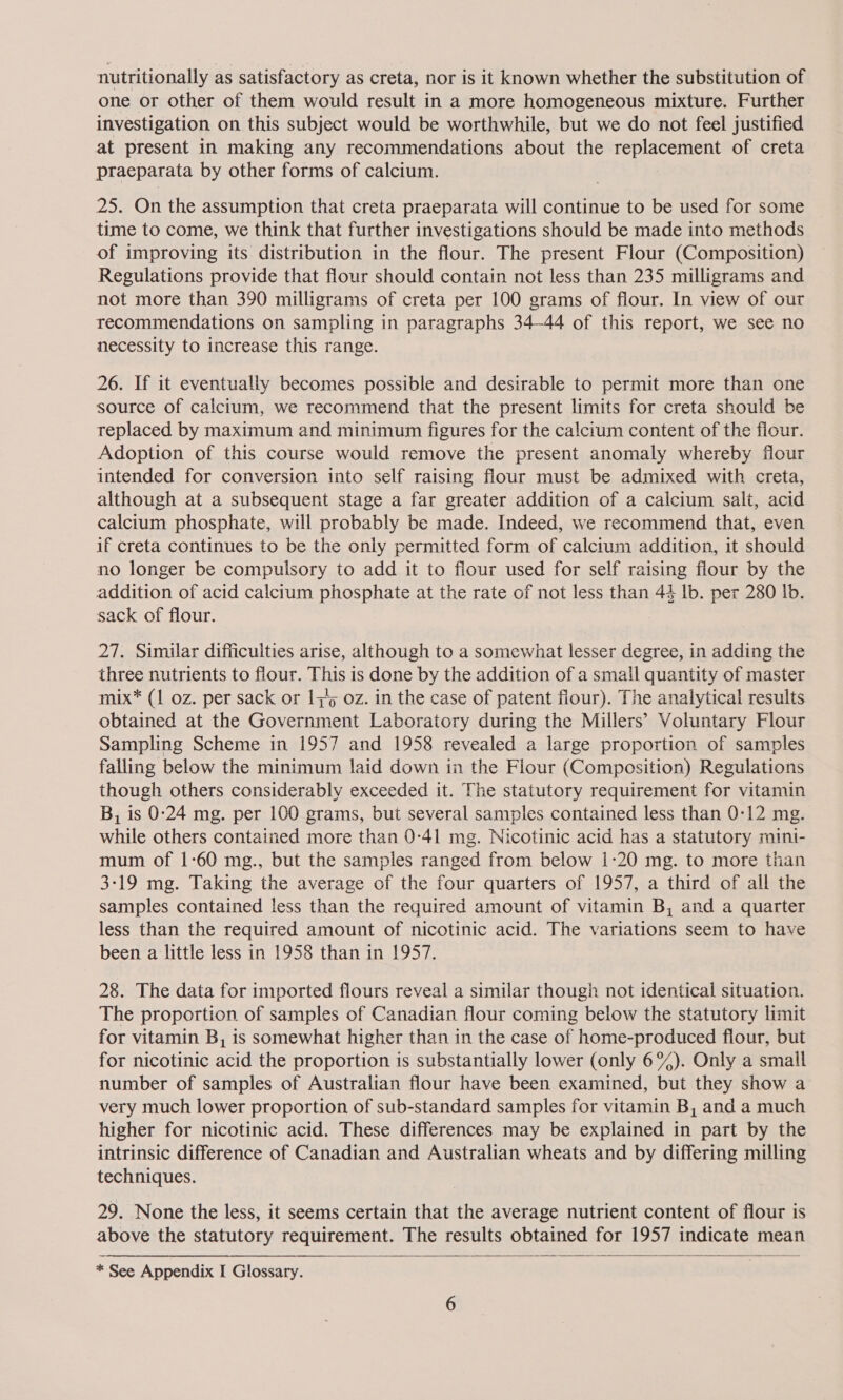 nutritionally as satisfactory as creta, nor is it known whether the substitution of one or other of them would result in a more homogeneous mixture. Further investigation on this subject would be worthwhile, but we do not feel justified at present in making any recommendations about the replacement of creta praeparata by other forms of calcium. 25. On the assumption that creta praeparata will continue to be used for some time to come, we think that further investigations should be made into methods of improving its distribution in the flour. The present Flour (Composition) Regulations provide that flour should contain not less than 235 milligrams and not more than 390 milligrams of creta per 100 grams of flour. In view of our recommendations on sampling in paragraphs 34-44 of this report, we see no necessity to increase this range. 26. If it eventually becomes possible and desirable to permit more than one source of calcium, we recommend that the present limits for creta should be replaced by maximum and minimum figures for the calcium content of the flour. Adoption of this course would remove the present anomaly whereby flour intended for conversion into self raising flour must be admixed with creta, although at a subsequent stage a far greater addition of a calcium salt, acid calcium phosphate, will probably be made. Indeed, we recommend that, even if creta continues to be the only permitted form of calcium addition, it should no longer be compulsory to add it to flour used for self raising flour by the addition of acid calcium phosphate at the rate of not less than 44 lb. per 280 lb. sack of flour. 27. Similar difficulties arise, although to a somewhat lesser degree, in adding the three nutrients to flour. This is done by the addition of a small quantity of master mix* (1 oz. per sack or 135 oz. in the case of patent flour). The analytical results obtained at the NSS Laboratory during the Millers’ Voluntary Flour Sampling Scheme in 1957 and 1958 revealed a large proportion of samples falling below the minimum laid down in the Flour (Composition) Regulations though others considerably exceeded it. The statutory requirement for vitamin B, is 0:24 mg. per 100 grams, but several samples contained less than 0-12 mg. while others contained more than 0-41 mg. Nicotinic acid has a statutory mini- mum of 1:60 mg., but the samples ranged from below 1-20 mg. to more than 3-19 mg. Taking the average of the four quarters of 1957, a third of all the samples contained less than the required amount of vitamin B, and a quarter less than the required amount of nicotinic acid. The variations seem to have been a little less in 1958 than in 1957. 28. The data for imported flours reveal a similar though not identical situation. The proportion of samples of Canadian flour coming below the statutory limit for vitamin B, is somewhat higher than in the case of home-produced flour, but for nicotinic acid the proportion is substantially lower (only 6%). Only a small number of samples of Australian flour have been examined, but they show a very much lower proportion of sub-standard samples for vitamin B, and a much higher for nicotinic acid. These differences may be explained in part by the intrinsic difference of Canadian and Australian wheats and by differing milling techniques. 29. None the less, it seems certain that the average nutrient content of flour is above the statutory requirement. The results obtained for 1957 indicate mean   