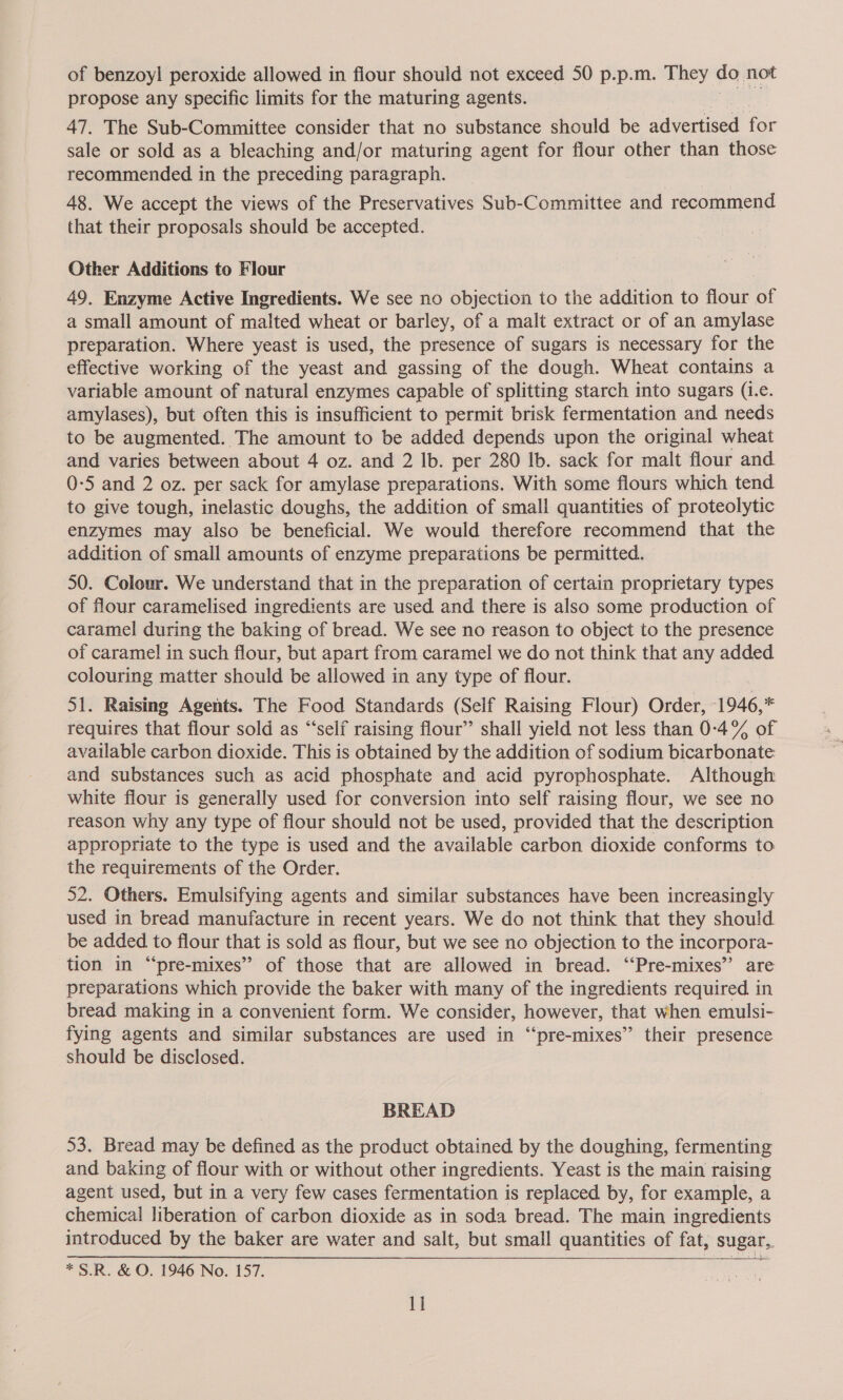 of benzoyl peroxide allowed in flour should not exceed 50 p.p.m. They do not propose any specific limits for the maturing agents. 47. The Sub-Committee consider that no substance should be advertised for sale or sold as a bleaching and/or maturing agent for flour other than those recommended in the preceding paragraph. 48. We accept the views of the Preservatives Sub-Committee and recommend that their proposals should be accepted. Other Additions to Flour 49. Enzyme Active Ingredients. We see no objection to the addition to flour of a small amount of malted wheat or barley, of a malt extract or of an amylase preparation. Where yeast is used, the presence of sugars is necessary for the effective working of the yeast and gassing of the dough. Wheat contains a variable amount of natural enzymes capable of splitting starch into sugars (1.e. amylases), but often this is insufficient to permit brisk fermentation and needs to be augmented. The amount to be added depends upon the original wheat and varies between about 4 oz. and 2 lb. per 280 Ib. sack for malt flour and 0-5 and 2 oz. per sack for amylase preparations. With some flours which tend to give tough, inelastic doughs, the addition of small quantities of proteolytic enzymes may also be beneficial. We would therefore recommend that the addition of small amounts of enzyme preparations be permitted. 50. Colour. We understand that in the preparation of certain proprietary types of flour caramelised ingredients are used and there is also some production of caramel during the baking of bread. We see no reason to object to the presence of caramel in such flour, but apart from caramel we do not think that any added colouring matter should be allowed in any type of flour. Ss Raising Agents. The Food Standards (Self Raising Flour) Order, 1946, - requires that flour sold as “‘self raising flour” shall yield not less than 0-4% of available carbon dioxide. This is obtained by the addition of sodium bicarbonate: and substances such as acid phosphate and acid pyrophosphate. Although white flour is generally used for conversion into self raising flour, we see no reason why any type of flour should not be used, provided that the description appropriate to the type is used and the available carbon dioxide conforms to the requirements of the Order. 52. Others. Emulsifying agents and similar substances have been increasingly used in bread manufacture in recent years. We do not think that they should be added to flour that is sold as flour, but we see no objection to the incorpora- tion in “pre-mixes” of those that are allowed in bread. “‘Pre-mixes” are preparations which provide the baker with many of the ingredients required in bread making in a convenient form. We consider, however, that when emulsi- fying agents and similar substances are used in “‘pre-mixes”’ their presence should be disclosed. BREAD 53. Bread may be defined as the product obtained by the doughing, fermenting and baking of flour with or without other ingredients. Yeast is the main raising agent used, but in a very few cases fermentation is replaced by, for example, a chemical liberation of carbon dioxide as in soda bread. The main ingredients introduced by the baker are water and salt, but small quantities of fat, sugar, *S.R. &amp; O. 1946 No. 157.  1]
