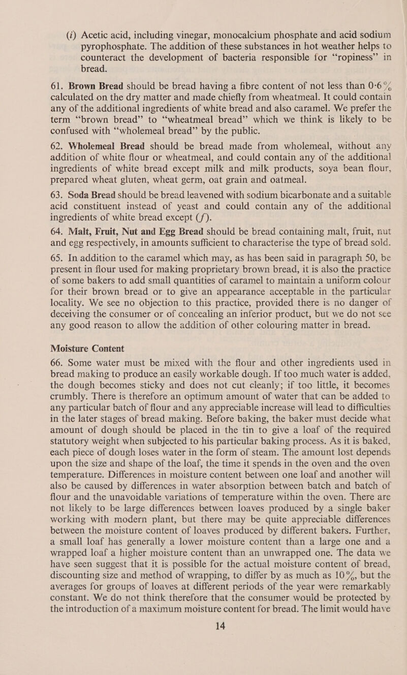 (i) Acetic acid, including vinegar, monocalcium phosphate and acid sodium pyrophosphate. The addition of these substances in hot weather helps to counteract the development of bacteria responsible for ‘‘ropiness’’ in bread. 61. Brown Bread should be bread having a fibre content of not less than 0-6 °% calculated on the dry matter and made chiefly from wheatmeal. It could contain any of the additional ingredients of white bread and also caramel. We prefer the term “brown bread” to “‘wheatmeal bread’? which we think is likely to be confused with “‘wholemeal bread’’ by the public. 62. Wholemeal Bread should be bread made from wholemeal, without any addition of white flour or wheatmeal, and could contain any of the additional ingredients of white bread except milk and milk products, soya bean flour, prepared wheat gluten, wheat germ, oat grain and oatmeal. 63. Seda Bread should be bread leavened with sodium bicarbonate and a suitable acid constituent instead of yeast and could contain any of the additional ingredients of white bread except (/). 64. Malt, Fruit, Nut and Egg Bread should be bread containing malt, fruit, nut and egg respectively, in amounts sufficient to characterise the type of bread sold. 65. In addition to the caramel which may, as has been said in paragraph 50, be present in flour used for making proprietary brown bread, it is also the practice of some bakers to add small quantities of caramel to maintain a uniform colour for their brown bread or to give an appearance acceptable in the particular locality. We see no objection to this practice, provided there is no danger of deceiving the consumer or of concealing an inferior product, but we do not see any good reason to allow the addition of other colouring matter in bread. Moisture Content 66. Some water must be mixed with the flour and other ingredients used in bread making to produce an easily workable dough. If too much water is added, the dough becomes sticky and does not cut cleanly; if too little, it becomes crumbly. There is therefore an optimum amount of water that can be added to any particular batch of flour and any appreciable increase will lead to difficulties in the later stages of bread making. Before baking, the baker must decide what amount of dough should be placed in the tin to give a loaf of the required statutory weight when subjected to his particular baking process. As it is baked, each piece of dough loses water in the form of steam. The amount lost depends upon the size and shape of the loaf, the time it spends in the oven and the oven temperature. Differences in moisture content between one loaf and another wil! also be caused by differences in water absorption between batch and batch of flour and the unavoidable variations of temperature within the oven. There are not likely to be large differences between loaves produced by a single baker working with modern plant, but there may be quite appreciable differences between the moisture content of loaves produced by different bakers. Further, a small loaf has generally a lower moisture content than a large one and a wrapped loaf a higher moisture content than an unwrapped one. The data we have seen suggest that it is possible for the actual moisture content of bread, discounting size and method of wrapping, to differ by as much as 10%, but the averages for groups of loaves at different periods of the year were remarkably constant. We do not think therefore that the consumer would be protected by the introduction of a maximum moisture content for bread. The limit would have