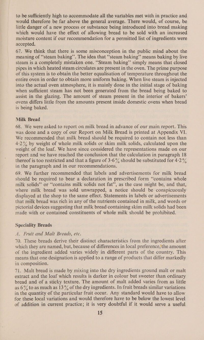 to be sufficiently high to accommodate all the variables met with in practice and would therefore be far above the general average. There would, of course, be little danger of a new process or substance being introduced into bread making which would have the effect of allowing bread to be sold with an increased moisture content if our recommendation for a permitted list of ingredients were accepted. 67. We think that there is some misconception in the public mind about the meaning of ‘steam baking’’. The idea that “‘steam baking’’ means baking by live steam is a completely mistaken one. “Steam baking”’ simply means that closed pipes in which heated steam circulates are present in the oven. The prime purpose of this system is to obtain the better equalisation of temperature throughout the entire oven in order to obtain more uniform baking. When live steam is injected into the actual oven atmosphere, it is mainly done in the initial stage of baking when sufficient steam has not been generated from the bread being baked to assist in the glazing. The amount of steam present in the interior of bakers’ ovens differs little from the amounts present inside domestic ovens when bread is being baked. Milk Bread 68. We were asked to report on milk bread in advance of our main report. This was done and a copy of our Report on Milk Bread is printed at Appendix VI. We recommended that milk bread should be required to contain not less than 4-2% by weight of whole milk solids or skim milk solids, calculated upon the weight of the loaf. We have since considered the representations made on our report and we have reached the conclusion that the calculation in paragraph 18 thereof is too restricted and that a figure of 3-6 % should be substituted for 4-2 % in the paragraph and in our recommendations. 69. We further recommended that labels and advertisements for milk bread should be required to bear a declaration in prescribed form “‘contains whole milk solids” or “contains milk solids not fat’’, as the case might be, and that, where milk bread was sold unwrapped, a notice should be conspicuously displayed at the shop to the same effect. Statements in labels or advertisements that milk bread was rich in any of the nutrients contained in milk, and words or pictorial devices suggesting that milk bread containing skim milk solids had been made with or contained constituents of whole milk should be prohibited. Speciality Breads A. Fruit and Malt Breads, etc. 70. These breads derive their distinct characteristics from the ingredients after which they are named, but, because of differences in local preference, the amount of the ingredient added varies widely in different parts of the country. This means that one designation is applied to a range of products that differ markedly in composition. 71. Malt bread is made by mixing into the dry ingredients ground malt or malt extract and the loaf which results is darker in colour but sweeter than ordinary bread and of a sticky texture. The amount of malt added varies from as little as 6% to as much as 13 % of the dry ingredients. In fruit breads similar variations in the quantity of the particular fruit occur. Any standard would have to allow for these local variations and would therefore have to be below the lowest level of addition in current practice; it is very doubtful if it would serve a useful