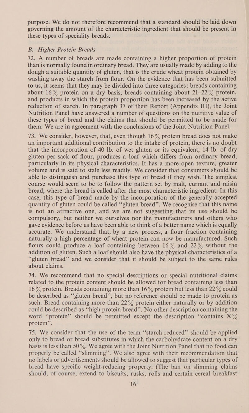 purpose. We do not therefore recommend that a standard should be laid down governing the amount of the characteristic ingredient that should be present in these types of speciality breads. B. Higher Protein Breads 72. A number of breads are made containing a higher proportion of protein than is normally found in ordinary bread. They are usually made by adding to the dough a suitable quantity of gluten, that is the crude wheat protein obtained by washing away the starch from flour. On the evidence that has been submitted to us, it seems that they may be divided into three categories: breads containing about 16% protein on a dry basis, breads containing about 21-22% protein, and products in which the protein proportion has been increased by the active reduction of starch. In paragraph 37 of their Report (Appendix III), the Joint Nutrition Panel have answered a number of questions on the nutritive value of these types of bread and the claims that should be permitted to be made for them. We are in agreement with the conclusions of the Joint Nutrition Panel. 73. We consider, however, that, even though 16% protein bread does not make an important additional contribution to the intake of protein, there is no doubt that the incorporation of 40 lb. of wet gluten or its equivalent, 14 lb. of dry gluten per sack of flour, produces a loaf which differs from ordinary bread, particularly in its physical characteristics. It has a more open texture, greater volume and is said to stale less readily. We consider that consumers should be able to distinguish and purchase this type of bread if they wish. The simplest course would seem to be to follow the pattern set by malt, currant and raisin bread, where the bread is called after the most characteristic ingredient. In this case, this type of bread made by the incorporation of the generally accepted quantity of gluten could be called “‘gluten bread’’. We recognise that this name is not an attractive one, and we are not suggesting that its use should be compulsory, but neither we ourselves nor the manufacturers and others who gave evidence before us have been able to think of a better name which is equally accurate. We understand that, by a new process, a flour fraction containing naturally a high percentage of wheat protein can now be manufactured. Such flours could produce a loaf containing between 16% and 22% without the addition of gluten. Such a loaf should also have the physical characteristics of a “gluten bread’? and we consider that it should be subject to the same rules about claims. 74. We recommend that no special descriptions or special nutritional claims related to the protein content should be allowed for bread containing less than 16% protein. Breads containing more than 16 % protein but less than 22 % could be described as “‘gluten bread”’, but no reference should be made to protein as such. Bread containing more than 22° protein either naturally or by addition could be described as “high protein bread’’. No other description containing the word “protein”? should be permitted except the description “contains X% protein’. 75. We consider that the use of the term “‘starch reduced” should be applied only to bread or bread substitutes in which the carbohydrate content on a dry basis is less than 50%. We agree with the Joint Nutrition Panel that no food can properly be called “‘slimming’’. We also agree with their recommendation that no labels or advertisements should be allowed to suggest that particular types of bread have specific weight-reducing property..(The ban on slimming claims should, of course, extend to biscuits, rusks, rolls and certain cereal breakfast