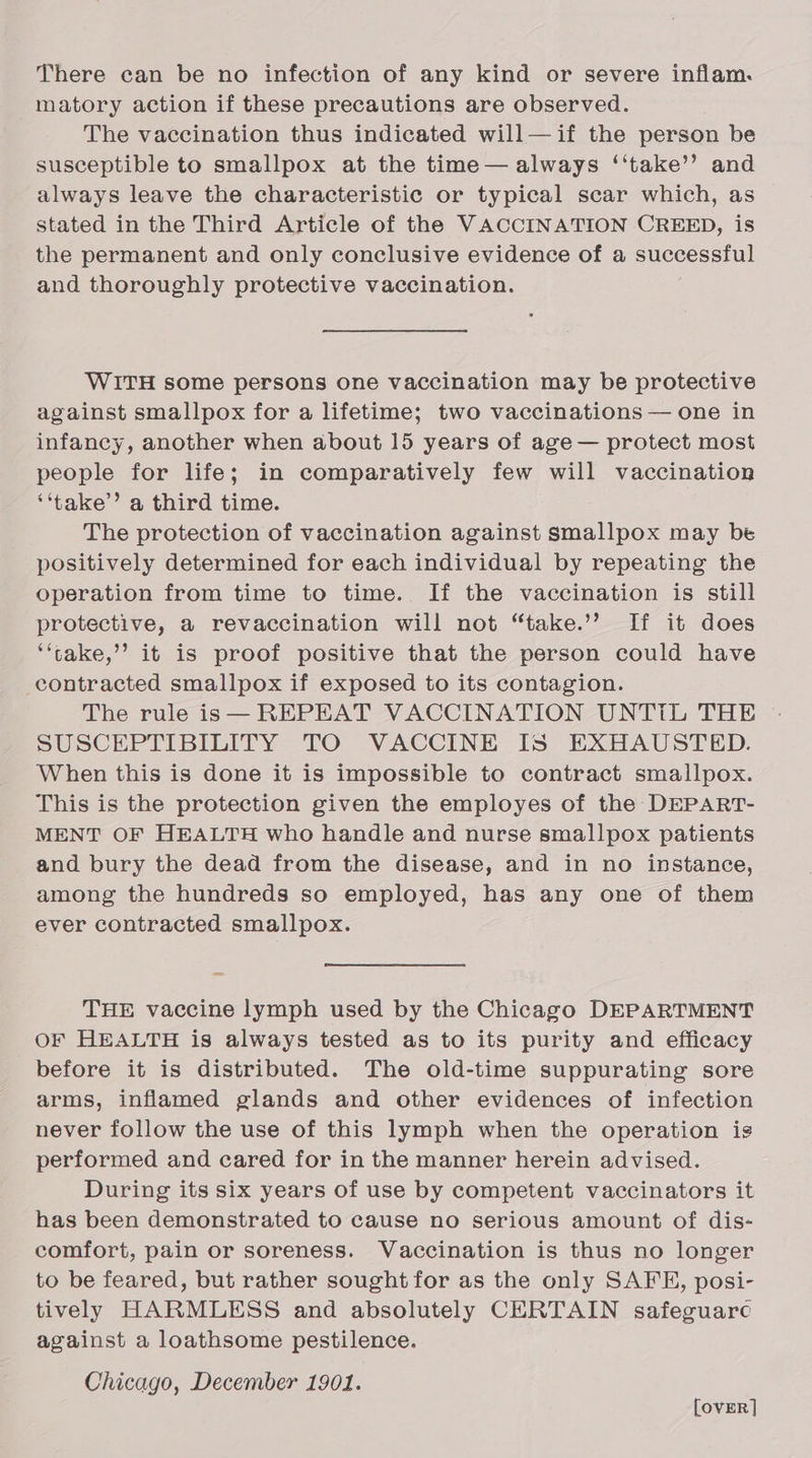 There can be no infection of any kind or severe inflam. matory action if these precautions are observed. The vaccination thus indicated will— if the person be susceptible to smallpox at the time — always ‘‘take’’ and always leave the characteristic or typical scar which, as stated in the Third Article of the VACCINATION CREED, is the permanent and only conclusive evidence of a successful and thoroughly protective vaccination. WITH some persons one vaccination may be protective against smallpox for a lifetime; two vaccinations — one in infancy, another when about 15 years of age — protect most people for life; in comparatively few will vaccination ‘‘take” a third time. The protection of vaccination against smallpox may be positively determined for each individual by repeating the operation from time to time. If the vaccination is still protective, a revaccination will not “take.’’ If it does ‘‘take,’’ it is proof positive that the person could have contracted smallpox if exposed to its contagion. The rule is— REPEAT VACCINATION UNTIL THE SUSCEPTIBILITY TO VACCINE IS EXHAUSTED. When this is done it is impossible to contract smallpox. This is the protection given the employes of the DEPART- MENT OF HEALTH who handle and nurse smallpox patients and bury the dead from the disease, and in no instance, among the hundreds so employed, has any one of them ever contracted smallpox. THE vaccine lymph used by the Chicago DEPARTMENT OF HEALTH is always tested as to its purity and efficacy before it is distributed. The old-time suppurating sore arms, inflamed glands and other evidences of infection never follow the use of this lymph when the operation is performed and cared for in the manner herein advised. During its six years of use by competent vaccinators it has been demonstrated to cause no serious amount of dis- comfort, pain or soreness. Vaccination is thus no longer to be feared, but rather sought for as the only SAFE, posi- tively HARMLESS and absolutely CERTAIN safeguarc against a loathsome pestilence. Chicago, December 1901. [ovER]