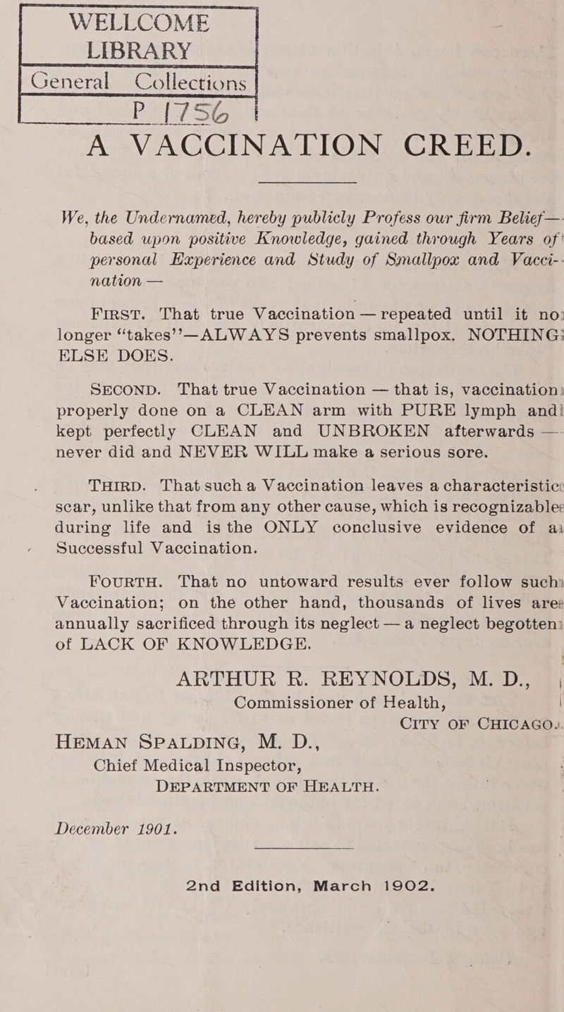WELLCOME _| LIBRARY | We, the Undernamed, hereby publicly Profess our firm Belief—-. based upon positive Knowledge, gained through Years of personal Experience and Study of Smallpox and Vacci- nation — First. That true Vaccination — repeated until it no: longer “‘takes’’,—ALWAYS prevents smallpox. NOTHING: ELSE DOKS. SECOND. That true Vaccination — that is, vaccination: properly done on a CLEAN arm with PURE lymph and! kept perfectly CLEAN and UNBROKEN afterwards — never did and NEVER WILL make a serious sore. THIRD. That sucha Vaccination leaves a characteristic: scar, unlike that from any other cause, which is recognizable: during life and isthe ONLY conclusive evidence of ai Successful Vaccination. FourRTH. That no untoward results ever follow such) Vaccination; on the other hand, thousands of lives ares annually sacrificed through its neglect — a neglect begotten: of LACK OF KNOWLEDGE. ARTHUR R. REYNOLDS, M.D., , Commissioner of Health, | CITY OF CHICAGO. HEMAN SPALDING, M. D., Chief Medical Inspector, DEPARTMENT OF HEALTH. December 1901. 2nd Edition, March 1902.