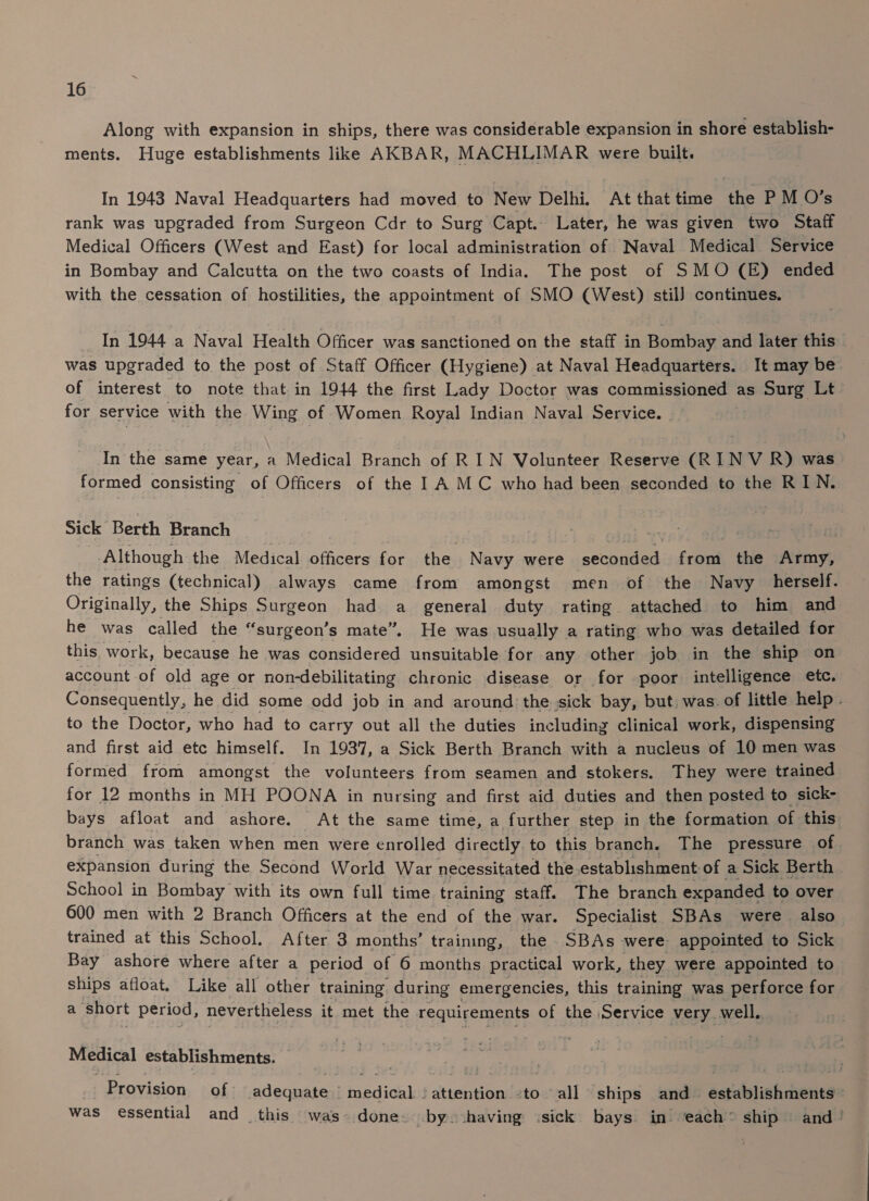 Along with expansion in ships, there was considerable expansion in shore establish- ments. Huge establishments like AKBAR, MACHLIMAR were built. In 1943 Naval Headquarters had moved to New Delhi. At that time the P M O’s rank was upgraded from Surgeon Cdr to Surg Capt. Later, he was given two Staff Medical Officers (West and East) for local administration of Naval Medical Service in Bombay and Calcutta on the two coasts of India. The post of SMO (E) ended with the cessation of hostilities, the appointment of SMO (West) stil) continues. In 1944 a Naval Health Officer was sanctioned on the staff in Bombay and later this was upgraded to the post of Staff Officer (Hygiene) at Naval Headquarters. It may be of interest to note that in 1944 the first Lady Doctor was commissioned as Surg Lt for service with the Wing of Women Royal Indian Naval Service. — In the same year, a Medical Branch of RIN Volunteer Reserve (RIN V R) was formed consisting of Officers of the I A MC who had been seconded to the RIN. Sick Berth Branch | Although the Medical officers for the Navy were seconded from the Army, the ratings (technical) always came from amongst men of the Navy herself. Originally, the Ships Surgeon had a general duty rating attached to him and he was called the “surgeon’s mate”. He was usually a rating who was detailed for this work, because he was considered unsuitable for any other job in the ship on account of old age or non-debilitating chronic disease or for poor intelligence etc. Consequently, he did some odd job in and around the sick bay, but, was. of little help . to the Doctor, who had to carry out all the duties including clinical work, dispensing and first aid etc himself. In 1937, a Sick Berth Branch with a nucleus of 10 men was formed from amongst the volunteers from seamen and stokers. They were trained for 12 months in MH POONA in nursing and first aid duties and then posted to sick- bays afloat and ashore. At the same time, a further step in the formation of this branch was taken when men were enrolled directly to this branch. The pressure of. expansion during the Second World War necessitated the establishment of a Sick Berth School in Bombay with its own full time training staff. The branch expanded to over 600 men with 2 Branch Officers at the end of the war. Specialist SBAs were also trained at this School. After 3 months’ training, the SBAs were appointed to Sick Bay ashore where after a period of 6 months practical work, they were appointed to ships afloat. Like all other training. during emergencies, this training was perforce for a Short period, nevertheless it met the requirements of the Service very well, Medical establishments. _ Provision of adequate | medical. attention -to all ships and establishments: was essential and this was done. by. having isick bays in each” ship © and’