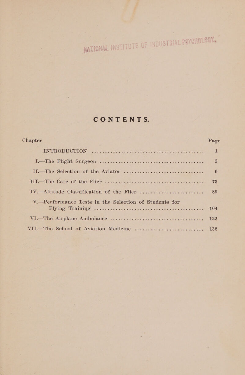 CONTENTS. Chapter Page PING OU OMRON in a er ee ans Peas) ae 1 hi Phe- Miont Surgeon, 6. 5i je oid Go ea, Ses @ oi9.0 4 lla le rsa eee ittohe et Sockets 3 Il -Fhe ‘Selection of the: AViGtOr ol. o-6 ss 4 sjal o lel 6 were) 04 eerste &amp; oleae 6 [ie (he aboonithe: Mier 2.1 Mee, 2.1 ces Sas ane eee 73 Ly.-——Altitude. Classification of the, Flier 2.2202. O66 os slene oe ie eos 89 V.—Performance Tests in the Selection of Students for ULV AUIS” 34 iao 5; 6: ns, Braid ¢ 1s wieiio. 9 a nial eG A allae esiehas © 08 where 104 VI.—The One PAINANO HL GE Wve laa Suareens ete! scale) be Hatin alo be eS Ware elerous 122 Vil—=—The School of Aviation Medicine . 6: ics scics ccc so clse cose «ave 132