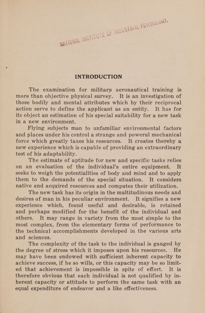 ‘ sy Ah “WS EA bee bee heh A INTRODUCTION The examination for military aeronautical training is more than objective physical survey. It is an investigation of those bodily and mental attributes which by their reciprocal action serve to define the applicant as an entity. It has for its object an estimation of his special suitability for a new task in a new environment. Flying subjects man to unfamiliar environmental factors and places under his control a strange and powerul mechanical new experience which is capable of providing an extraordinary test of his adaptability. | The estimate of aptitude for new and specific tasks ahs on an evaluation of the individual’s entire equipment. It seeks to weigh the potentialities of body and mind and to apply them to the demands of the special situation. It considers native and acquired resources and computes their utilization. The new task has its origin in the multitudinous needs and desires of man in his peculiar environment. It signifies a new experience which, found useful and desirable, is retained and perhaps modified for the benefit of the individual and others. It may range in variety from the most simple to the most complex, from the elementary forms of performance to the technical accomplishments developed in the various arts and sciences. The complexity of the task to the individual is gauged by the degree of stress which it imposes upon his resources. He may have been endowed with sufficient inherent capacity to achieve success, if he so wills, or this capacity may be so limit- ed that achievement is impossible in spite of effort. It is therefore obvious that each individual is not qualified by in- herent capacity or attitude to perform the same task with an equal expenditure of endeavor and a like effectiveness.