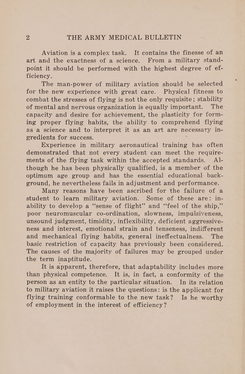 Aviation is a complex task. It contains the finesse of an art and the exactness of a science. From a military stand- point it should be performed with the highest degree of ef- ficiency. The man-power of military aviation should be selected for the new experience with great care. Physical fitness to combat the stresses of flying is not the only requisite; stability of mental and nervous organization is equally important. The capacity and desire for achievement, the plasticity for form- ing proper flying habits, the ability to comprehend flying as a science and to interpret it as an art are pee 2 in- gredients for success. Experience in military aeronautical training has often demonstrated that not every student can meet the require- ments of the flying task within the accepted standards. Al- though he has been physically qualified, is a member of the optimum age group and has the essential educational back- ground, he nevertheless fails in adjustment and performance. Many reasons have been ascribed for the failure of a student to learn military aviation. Some of these are: in- ability to develop a “sense of flight’? and ‘“‘feel of the ship,”’ poor neuromuscular co-ordination, slowness, impulsiveness, unsound judgment, timidity, inflexibility, deficient aggressive- ness and interest, emotional strain and tenseness, indifferent and mechanical flying habits, general ineffectualness. The basic restriction of capacity has previously been considered. The causes of the majority of failures may be grouped under the term inaptitude. It is apparent, therefore, that adaptability includes more than physical competence. It is, in fact, a conformity of the person as an entity to the particular situation. In its relation to military aviation it raises the questions: is the applicant for flying training conformable to the new task? Is he worthy of employment in the interest of efficiency?