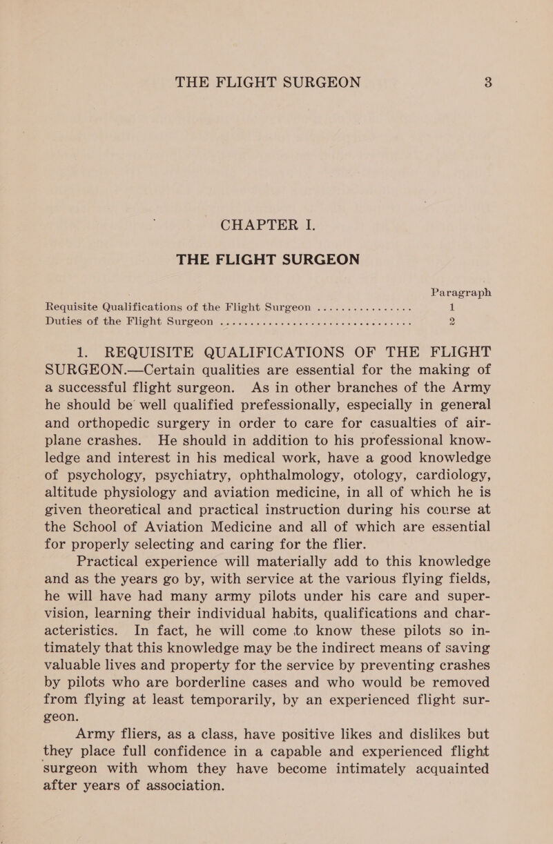 CHAPTER I. THE FLIGHT SURGEON , Paragraph Requisite Qualifications of the Flight Surgeon ................ 1 Duties onthe: PHOT Surgeon «45 wees os 6 otesiete soa ee avn Sale es ws 2 1. REQUISITE QUALIFICATIONS OF THE FLIGHT SURGEON.—Certain qualities are essential for the making of a successful flight surgeon. As in other branches of the Army he should be well qualified prefessionally, especially in general and orthopedic surgery in order to care for casualties of air- plane crashes. He should in addition to his professional know- ledge and interest in his medical work, have a good knowledge of psychology, psychiatry, ophthalmology, otology, cardiology, altitude physiology and aviation medicine, in all of which he is given theoretical and practical instruction during his course at the School of Aviation Medicine and all of which are essential for properly selecting and caring for the flier. Practical experience will materially add to this knowledge and as the years go by, with service at the various flying fields, he will have had many army pilots under his care and super- vision, learning their individual habits, qualifications and char- acteristics. In fact, he will come to know these pilots so in- timately that this knowledge may be the indirect means of saving valuable lives and property for the service by preventing crashes by pilots who are borderline cases and who would be removed from flying at least temporarily, by an experienced flight sur- geon. Army fliers, as a class, have positive likes and dislikes but they place full confidence in a capable and experienced flight surgeon with whom they have become intimately acquainted after years of association.