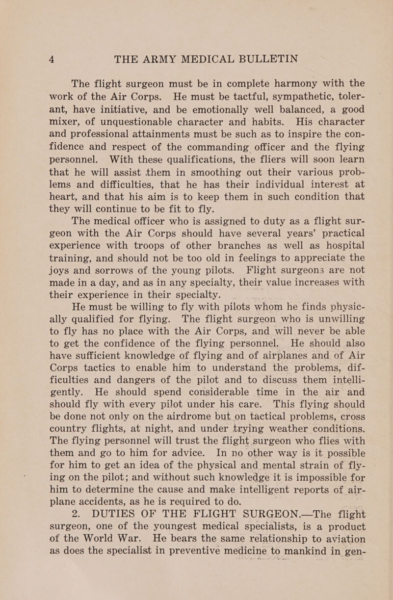 The flight surgeon must be in complete harmony with the work of the Air Corps. He must be tactful, sympathetic, toler- ant, have initiative, and be emotionally well balanced, a good mixer, of unquestionable character and habits. His character and professional attainments must be such as to inspire the con- fidence and respect of the commanding officer and the flying personnel. With these qualifications, the fliers will soon learn that he will assist them in smoothing out their various prob- lems and difficulties, that he has their individual interest at heart, and that his aim is to keep them in such condition that they will continue to be fit to fly. The medical officer who is assigned to duty as a flight sur- geon with the Air Corps should have several years’ practical experience with troops of other branches as well as hospital training, and should not be too old in feelings to appreciate the joys and sorrows of the young pilots. Flight surgeons are not made in a day, and as in any specialty, their value increases with their experience in their specialty. He must be willing to fly with pilots whom he finds physic- ally qualified for flying. The flight surgeon who is unwilling to fly has no place with the Air Corps, and will never be able to get the confidence of the flying personnel. He should also have sufficient knowledge of flying and of airplanes and of Air Corps tactics to enable him to understand the problems, dif- ficulties and dangers of the pilot and to discuss them intelli- gently. He should spend considerable time in the air and should fly with every pilot under his care. This flying should be done not only on the airdrome but on tactical problems, cross country flights, at night, and under trying weather conditions. The flying personnel will trust the flight surgeon who flies with them and go to him for advice. In no other way is it possible for him to get an idea of the physical and mental strain of fly- ing on the pilot; and without such knowledge it is impossible for him to determine the cause and make intelligent reports of air- plane accidents, as he is required to do. 2. DUTIES OF THE FLIGHT SURGEON.—The flight surgeon, one of the youngest medical specialists, is a product of the World War. He bears the same relationship to aviation as does the specialist in preventive medicine to mankind in. gen-