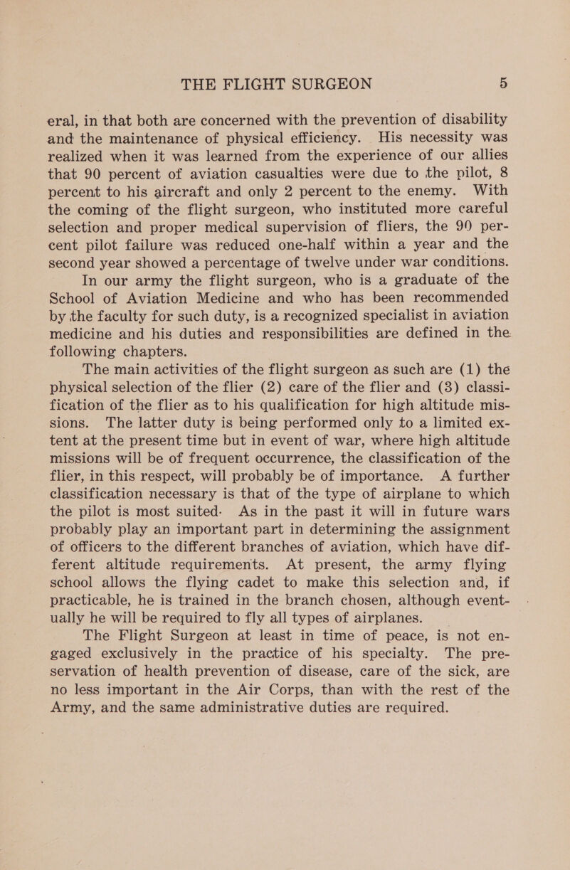 eral, in that both are concerned with the prevention of disability and the maintenance of physical efficiency. His necessity was realized when it was learned from the experience of our allies that 90 percent of aviation casualties were due to the pilot, 8 percent to his aircraft and only 2 percent to the enemy. With the coming of the flight surgeon, who instituted more careful selection and proper medical supervision of fliers, the 99 per- cent pilot failure was reduced one-half within a year and the second year showed a percentage of twelve under war conditions. In our army the flight surgeon, who is a graduate of the School of Aviation Medicine and who has been recommended by the faculty for such duty, is a recognized specialist in aviation medicine and his duties and responsibilities are defined in the following chapters. The main activities of the flight surgeon as such are (1) the physical selection of the flier (2) care of the flier and (3) classi- fication of the flier as to his qualification for high altitude mis- sions. The latter duty is being performed only to a limited ex- tent at the present time but in event of war, where high altitude missions will be of frequent occurrence, the classification of the flier, in this respect, will probably be of importance. A further classification necessary is that of the type of airplane to which the pilot is most suited. As in the past it will in future wars probably play an important part in determining the assignment of officers to the different branches of aviation, which have dif- ferent altitude requirements. At present, the army flying school allows the flying cadet to make this selection and, if practicable, he is trained in the branch chosen, although event- . ually he will be required to fly all types of airplanes. 7 The Flight Surgeon at least in time of peace, is not en- gaged exclusively in the practice of his specialty. The pre- servation of health prevention of disease, care of the sick, are no less important in the Air Corps, than with the rest of the Army, and the same administrative duties are required.