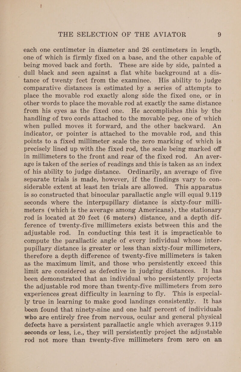 each one centimeter in diameter and 26 centimeters in length, one of which is firmly fixed on a base, and the other capable of being moved back and forth. These are side by side, painted a dull black and seen against a flat white background at a dis- ' tance of twenty feet from the examinee. His ability to judge comparative distances is estimated by a series of attempts to place the movable rod exactly along side the fixed one, or in other words to place the movable rod at exactly the same distance from his eyes as the fixed one. He accomplishes this by the handling of two cords attached to the movable peg, one of which when pulled moves it forward, and the other backward. An indicator, or pointer is attached to the movable rod, and this points to a fixed millimeter scale the zero marking of which is ~ precisely lined up with the fixed rod, the scale being marked off in millimeters to the front and rear of the fixed rod. An aver- age is taken of the series of readings and this-is taken as an index of his ability to judge distance. Ordinarily, an average of five separate trials is made, however, if the findings vary to con- siderable extent at least ten trials are allowed. This apparatus is so constructed that binocular parallactic angle will equal 9.119 seconds where the interpupillary distance is sixty-four milli- meters (which is the average among Americans), the stationary rod is located at 20 feet (6 meters) distance, and a depth dif- ference of twenty-five millimeters exists between this and the adjustable rod. In conducting this test it is impracticable to compute the parallactic angle of every individual whose inter- pupillary distance is greater or less than sixty-four millimeters, therefore a depth difference of twenty-five millimeters is taken as the maximum limit, and those who persistently exceed this limit are considered as defective in judging distances. It has been demonstrated that an individual who persistently projects the adjustable rod more than twenty-five millimeters from zero experiences great difficulty in learning to fly. This is especial- ly true in learning to make good landings consistently. It has been found that ninety-nine and one half percent of individuals who are entirely free from nervous, ocular and general physical defects have a persistent parallactic angle which averages 9.119 - seconds or less, i.e., they will persistently project the adjustable rod not more than twenty-five millimeters from zero on an