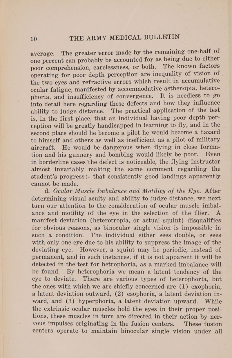 average. The greater error made by the remaining one-halt of one percent can probably be accounted for as being due to either poor comprehension, carelessness, or both. The known factors operating for poor depth perception are inequality of vision of | the two eyes and refractive errors which result in accumulative ocular fatigue, manifested by accommodative asthenopia, hetero- phoria, and insufficiency of convergence. It is needless to go into detail here regarding these defects and how they influence ability to judge distance. The practical application of the test is, in the first place, that an individual having poor depth per- ception will be greatly handicapped in learning to fly, and in the second place should he become a pilot he would become a hazard to himself and others as well as inefficient as a pilot of military aircraft. He would be dangerous when flying in close forma- tion and his gunnery and bombing would likely be poor. Even in borderline cases ‘the defect is noticeable, the flying instructor almost invariably making the same comment regarding the student’s progress:- that consistently good landings apparently cannot be made. d. Ocular Muscle Imbalance and Motility of the Hye. After determining visual acuity and ability to judge distance, we next turn our attention to the consideration of ocular muscle imbal- ance and motility of the eye in the selection of the flier. A manifest deviation (heterotropia, or actual squint) disqualifies for obvious reasons, as binocular single vision is impossible in such a condition. The individual either sees double, or sees with only one eye due to his ability to suppress the image of the deviating eye. However, a squint may be periodic, instead of permanent, and in such instances, if it is not apparent it will be detected in the test for hetrophoria, as a marked imbalance will be found. By heterophoria we mean a latent tendency of the eye to deviate. There are various types of heterophoria, but the ones with which we are chiefly concerned are (1) exophoria, a latent deviation outward, (2) esophoria, a latent deviation in- ward, and (8) hyperphoria, a latent deviation upward. While the extrinsic ocular muscles hold the eyes in their proper posi- tions, these muscles in turn are directed in their action by ner- vous impulses originating in the fusion centers. These fusion centers operate to maintain binocular single vision under all