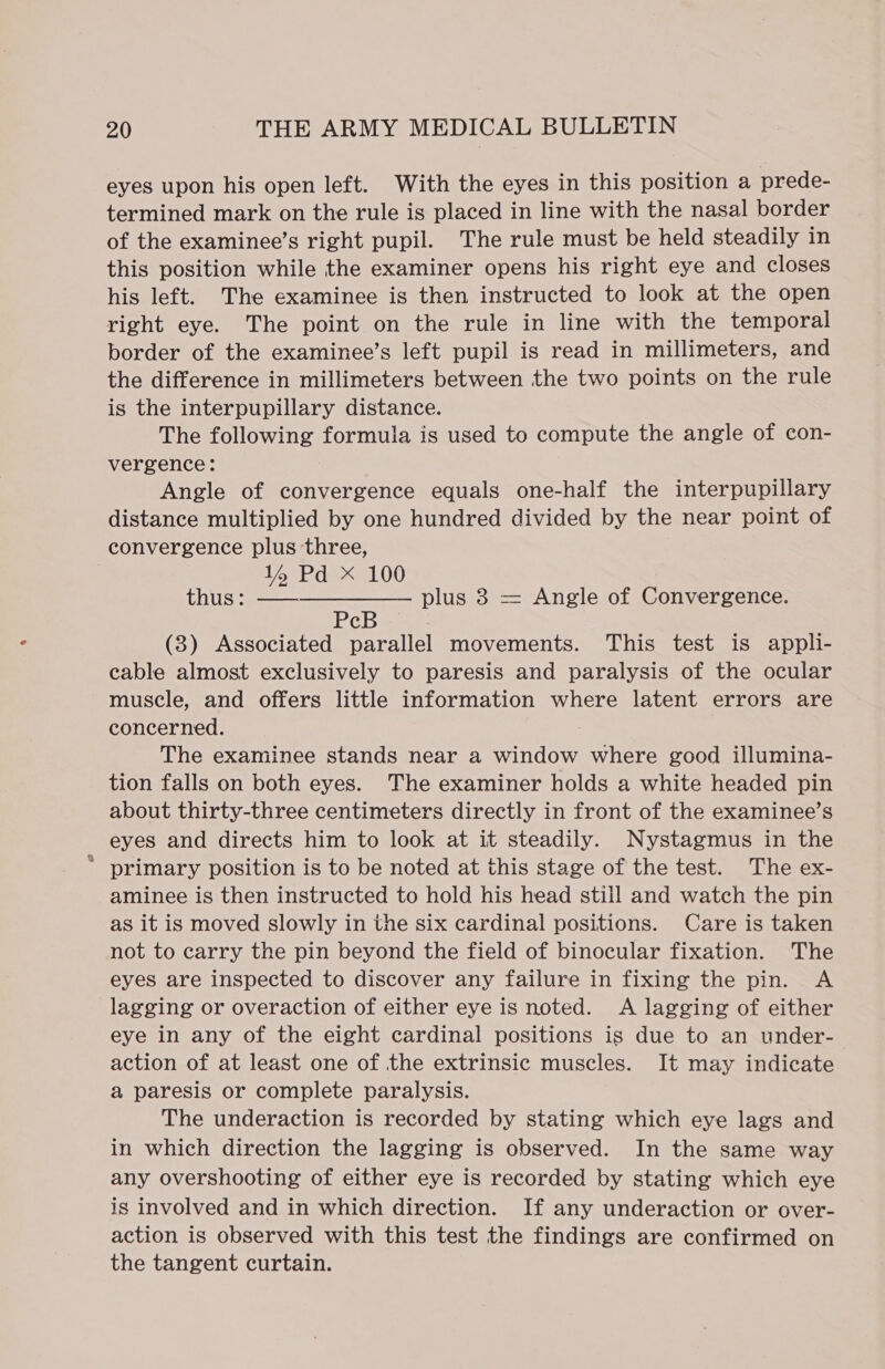 eyes upon his open left. With the eyes in this position a prede- termined mark on the rule is placed in line with the nasal border of the examinee’s right pupil. The rule must be held steadily in this position while the examiner opens his right eye and closes his left. The examinee is then instructed to look at the open right eye. The point on the rule in line with the temporal border of the examinee’s left pupil is read in millimeters, and the difference in millimeters between the two points on the rule is the interpupillary distance. The following formula is used to compute the angle of con- vergence: Angle of convergence equals one-half the interpupillary distance multiplied by one hundred divided by the near point of convergence plus three, 14 Pd X 100 thus : ——-—————_- plus 3 = Angle of Convergence. c (8) Associated parallel movements. This test is appli- cable almost exclusively to paresis and paralysis of the ocular muscle, and offers little information where latent errors are concerned. : The examinee stands near a window where good illumina- tion falls on both eyes. The examiner holds a white headed pin about thirty-three centimeters directly in front of the examinee’s eyes and directs him to look at it steadily. Nystagmus in the * primary position is to be noted at this stage of the test. The ex- aminee is then instructed to hold his head still and watch the pin as it is moved slowly in the six cardinal positions. Care is taken not to carry the pin beyond the field of binocular fixation. The eyes are inspected to discover any failure in fixing the pin. A lagging or overaction of either eye is noted. A lagging of either eye in any of the eight cardinal positions is due to an under-— action of at least one of the extrinsic muscles. It may indicate a paresis or complete paralysis. The underaction is recorded by stating which eye lags and in which direction the lagging is observed. In the same way any overshooting of either eye is recorded by stating which eye is involved and in which direction. If any underaction or over- action is observed with this test the findings are confirmed on the tangent curtain.