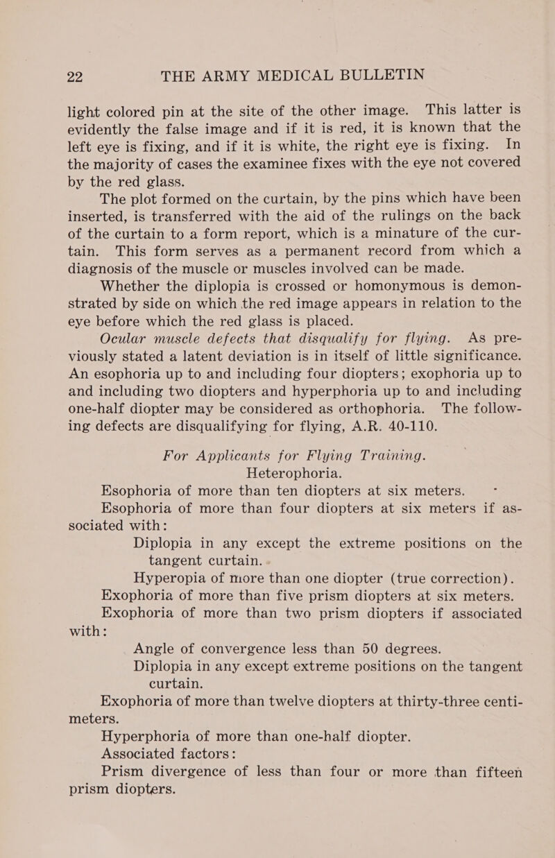 light colored pin at the site of the other image. This latter is evidently the false image and if it is red, it is known that the left eye is fixing, and if it is white, the right eye is fixing. In the majority of cases the examinee fixes with the eye not covered by the red glass. The plot formed on the curtain, by the pins which have been inserted, is transferred with the aid of the rulings on the back of the curtain to a form report, which is a minature of the cur- tain. This form serves as a permanent record from which a diagnosis of the muscle or muscles involved can be made. Whether the diplopia is crossed or homonymous is demon- strated by side on which the red image appears in relation to the eye before which the red glass is placed. Ocular muscle defects that disqualify for flying. As pre- viously stated a latent deviation is in itself of little significance. An esophoria up to and including four diopters; exophoria up to and including two diopters and hyperphoria up to and including one-half diopter may be considered as orthophoria. The follow- ing defects are disqualifying for flying, A.R. 40-110. For Applicants for Flying Training. Heterophoria. Esophoria of more than ten diopters at six meters. Esophoria of more than four diopters at six meters if as- sociated with: Diplopia in any except the extreme positions on the tangent curtain. - Hyperopia of more than one diopter (true correction). Exophoria of more than five prism diopters at six meters. Exophoria of more than two prism diopters if associated with: Angle of convergence less than 50 degrees. | Diplopia in any except extreme positions on the tangent curtain. Exophoria of more than twelve diopters at thirty-three centi- meters. Hyperphoria of more than one-half diopter. Associated factors: Prism divergence of less than four or more than fifteen prism diopters.