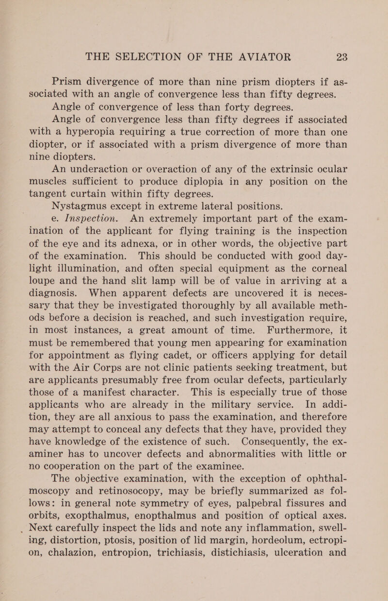 Prism divergence of more than nine prism diopters if as- sociated with an angle of convergence less than fifty degrees. Angle of convergence of less than forty degrees. Angle of convergence less than fifty degrees if associated with a hyperopia requiring a true correction of more than one diopter, or if associated with a prism divergence of more than nine diopters. An underaction or overaction of any of the extrinsic ocular muscles sufficient to produce diplopia in any position on the tangent curtain within fifty degrees. Nystagmus except in extreme lateral positions. e. Inspection. An extremely important part of the exam- ination of the applicant for flying training is the inspection of the eye and its adnexa, or in other words, the objective part of the examination. This should be conducted with good day- light illumination, and often special equipment as the corneal loupe and the hand slit lamp will be of value in arriving at a diagnosis. When apparent defects are uncovered it is neces- sary that they be investigated thoroughly by all available meth- ods before a decision is reached, and such investigation require, in most instances, a great amount of time. Furthermore, it must be remembered that young men appearing for examination for appointment as flying cadet, or officers applying for detail with the Air Corps are not clinic patients seeking treatment, but are applicants presumably free from ocular defects, particularly those of a manifest character. This is especially true of those applicants who are already in the military service. In addi- tion, they are all anxious to pass the examination, and therefore may attempt to conceal any defects that they have, provided they have knowledge of the existence of such. Consequently, the ex- aminer has to uncover defects and abnormalities with little or no cooperation on the part of the examinee. The objective examination, with the exception of ophthal- moscopy and retinosocopy, may be briefly summarized as fol- lows: in general note symmetry of eyes, palpebral fissures and orbits, exopthalmus, enopthalmus and position of optical axes. _ Next carefully inspect the lids and note any inflammation, swell- ing, distortion, ptosis, position of lid margin, hordeolum, ectropi- on, chalazion, entropion, trichiasis, distichiasis, ulceration and