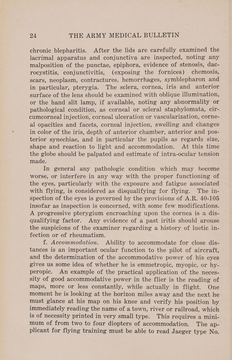 chronic blepharitis. After the lids are carefully examined the lacrimal apparatus and conjunctiva are inspected, noting any malposition of the punctae, epiphora, evidence of stenosis, dac- rocystitis, conjunctivitis, (exposing the fornices) chemosis, scars, neoplasm, contractures, hemorrhages, symblepharon and in particular, pterygia. The sclera, cornea, iris and anterior surface of the lens should be examined with oblique illumination, or the hand slit lamp, if available, noting any abnormality or pathological condition, as corneal or scleral staphylomata, cir- cumcorneal injection, corneal ulceration or vascularization, corne- al opacities and facets, corneal injection, swelling and changes in color of the iris, depth of anterior chamber, anterior and pos- terior synechiae, and in particular the pupils as regards size, shape and reaction to light and accommodation. At this time the globe should be palpated and estimate of intra-ocular tension made. In general any pathologic condition which may become worse, or interfere in any way with the proper functioning of the eyes, particularly with the exposure and fatigue associated with flying, is considered as disqualifying for flying. The in- spection of the eyes is governed by the provisions of A.R. 40-105 insofar as inspection is concerned, with some few modifications. A progressive pterygium encroaching upon the cornea is a dis- qualifying factor. Any evidence of a past iritis should arouse the suspicions of the examiner regarding a history of luetic in- fection or of rheumatism. | f. Accommodation. Ability to accommodate for close dis- tances is an important ocular function to the pilot of aircraft, and the determination of the accommodative power of his eyes gives us some idea of whether he is emmetropic, myopic, or hy- peropic. An example of the practical application of the neces- sity of good accommodative power in the flier is the reading of maps, more or less constantly, while actually in flight. One moment he is looking at the horizon miles away and the next he must glance at his map on his knee and verify his position by immediately reading the name of a town, river or railroad, which is of necessity printed in very small type. This requires a mini- mum of from two to four diopters of accommodation. The ap- plicant for flying training must be able to read Jaeger type No.