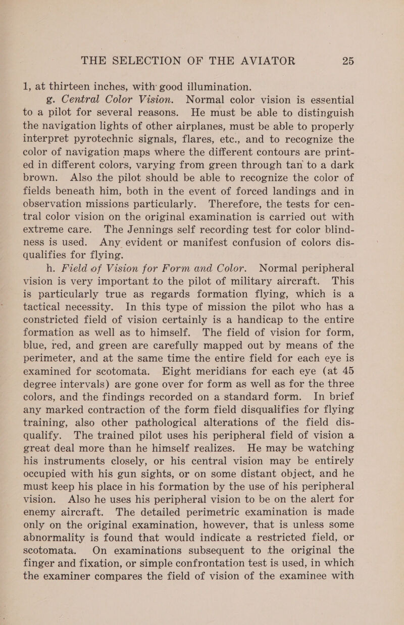 1, at thirteen inches, with good illumination. g. Central Color Vision. Normal color vision is essential to a pilot for several reasons. He must be able to distinguish the navigation lights of other airplanes, must be able to properly _ interpret pyrotechnic signals, flares, etc., and to recognize the color of navigation maps where the different contours are print- ed in different colors, varying from green through tan to a dark brown. Also the pilot should be able to recognize the color of fields beneath him, both in the event of forced landings and in observation missions particularly. Therefore, the tests for cen- tral color vision on the original examination is carried out with extreme care. The Jennings self recording test for color blind- ness is used. Any evident or manifest confusion of colors dis- qualifies for flying. h. Field of Vision for Form and Color. Normal peripheral vision is very important to the pilot of military aircraft. This is particularly true as regards formation flying, which is a tactical necessity. In this type of mission the pilot who has a constricted field of vision certainly is a handicap to the entire formation as well as to himself. The field of vision for form, blue, red, and green are carefully mapped out by means of the perimeter, and at the same time the entire field for each eye is examined for scotomata. Eight meridians for each eye (at 45 degree intervals) are gone over for form as well as for the three colors, and the findings recorded on a standard form. In brief any marked contraction of the form field disqualifies for flying training, also other pathological alterations of the field dis- qualify. The trained pilot uses his peripheral field of vision a great deal more than he himself realizes. He may be watching his instruments closely, or his central vision may be entirely occupied with his gun sights, or on some distant object, and he must keep his place in his formation by the use of his peripheral vision. Also he uses his peripheral vision to be on the alert for enemy aircraft. The detailed perimetric examination is made only on the original examination, however, that is unless some abnormality is found that would indicate a restricted field, or scotomata. On examinations subsequent to the original the finger and fixation, or simple confrontation test is used, in which the examiner compares the field of vision of the examinee with