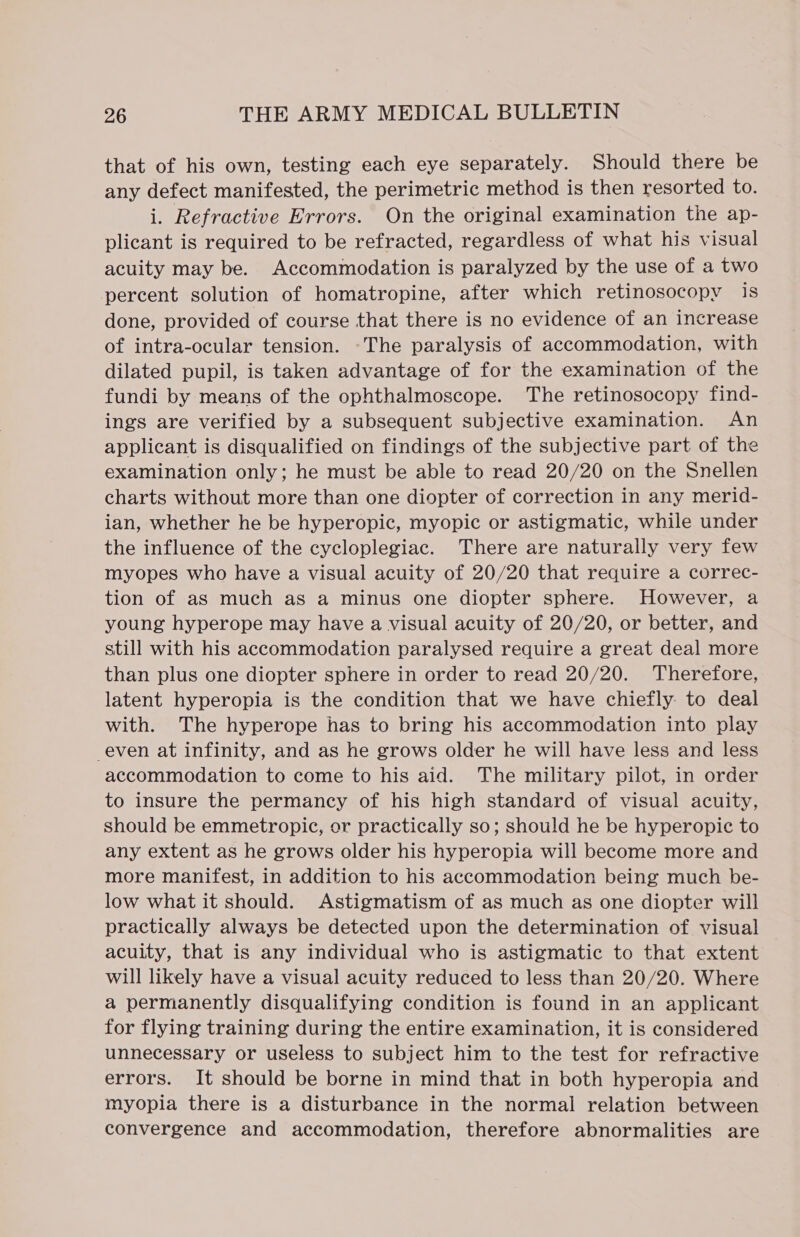 that of his own, testing each eye separately. Should there be any defect manifested, the perimetric method is then resorted to. rh Refractive Errors. On the original examination the ap- plicant is required to be refracted, regardless of what his visual acuity may be. Accommodation is paralyzed by the use of a two percent solution of homatropine, after which retinosocopy is done, provided of course that there is no evidence of an increase of intra-ocular tension. -The paralysis of accommodation, with dilated pupil, is taken advantage of for the examination of the fundi by means of the ophthalmoscope. The retinosocopy find- ings are verified by a subsequent subjective examination. An applicant is disqualified on findings of the subjective part of the examination only; he must be able to read 20/20 on the Snellen charts without more than one diopter of correction in any merid- ian, whether he be hyperopic, myopic or astigmatic, while under the influence of the cycloplegiac. There are naturally very few myopes who have a visual acuity of 20/20 that require a correc- tion of as much as a minus one diopter sphere. However, a young hyperope may have a visual acuity of 20/20, or better, and still with his accommodation paralysed require a great deal more than plus one diopter sphere in order to read 20/20. Therefore, latent hyperopia is the condition that we have chiefly to deal with. The hyperope has to bring his accommodation into play even at infinity, and as he grows older he will have less and less accommodation to come to his aid. The military pilot, in order to insure the permancy of his high standard of visual acuity, should be emmetropic, or practically so; should he be hyperopic to any extent as he grows older his hyperopia will become more and more manifest, in addition to his accommodation being much be- low what it should. Astigmatism of as much as one diopter will practically always be detected upon the determination of visual acuity, that is any individual who is astigmatic to that extent will likely have a visual acuity reduced to less than 20/20. Where a permanently disqualifying condition is found in an applicant for flying training during the entire examination, it is considered unnecessary or useless to subject him to the test for refractive errors. It should be borne in mind that in both hyperopia and myopia there is a disturbance in the normal relation between convergence and accommodation, therefore abnormalities are